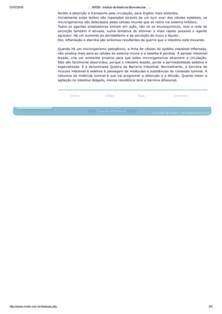 07/07/2016 .: .: IMEBI ­ Instituto de Medicina Biomolecular .: .:
http://www.imebi.com.br/disbiose.php 3/3
facilita a absorção e transporte pela circulação, para órgãos mais distantes.
Inicialmente estas lesões são reparadas através de um turn over das células epiteliais, os
microrganismos são detectados pelas células imunes que as retira via sistema linfático.
Todos os agentes sinalizadores entram em ação, não só os imunoquímicos, mas a rede de
secreção  também  é  ativada,  numa  tentativa  de  eliminar  o  mais  rápido  possível  o  agente
agressor. Há um aumento do peristaltismo e da secreção de muco e líquido.
Dor, inflamação e diarréia são sintomas resultantes da guerra que o intestino está travando.
Quando há um microrganismo patogênico, a linha de células do epitélio intestinal inflamada,
não sinaliza mais para as células do sistema imune e a batalha é perdida. A parede intestinal
lesada,  cria  um  ambiente  propício  para  que  estes  microrganismos  alcancem  a  circulação.
Eles são facilmente absorvidos, porque o intestino lesado, perde a permeabilidade seletiva e
especializada.  É  a  denominada  Quebra  da  Barreira  Intestinal.  Normalmente,  a  barreira  da
mucosa intestinal é seletiva à passagem de moléculas e substâncias do conteúdo luminal. A
natureza da molécula luminal é que vai programar a absorção e a difusão. Quanto maior a
agitação no intestino delgado, menos resistência terá a barreira difusional.
 
Home Voltar Topo Imprimir
 