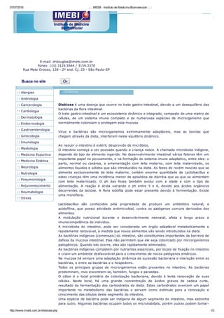 07/07/2016 .: .: IMEBI ­ Instituto de Medicina Biomolecular .: .:
http://www.imebi.com.br/disbiose.php 1/3
E­mail: drdouglas@imebi.com.br
Fones: (11) 3129.5944 / 3159.3370
Rua Mato Grosso, 128 ­ 2º and. Cj. 23 ­ São Paulo­SP
Busca no site   OK
Disbiose é uma doença que ocorre no trato gastro­intestinal, devido a um desequilíbrio das
bactérias da flora intestinal. 
O trato gastro­intestinal é um ecossistema dinâmico e integrado, composto de uma matriz de
células,  de  um  sistema  imune  completo  e  de  numerosas  espécies  de  microrganismo  que
normalmente colonizam e protegem esta mucosa.
Vírus  e  bactérias  são  microrganismos  extremamente  adaptáveis,  mas  as  toxinas  que
chegam através da dieta, interferem neste equilíbrio dinâmico.
Ao nascer o intestino é estéril, desprovido de micróbios. 
O intestino começa a ser povoado quando a criança nasce. A chamada microbiota indígena,
depende do tipo de alimento ingerido. No desenvolvimento intestinal vários fatores têm um
importante papel no povoamento, e na formação do sistema imune adaptativo, entre eles: o
parto,  normal  ou  cesárea,  a  amamentação  com  leite  materno,  com  leite  maternizado,  os
alimentos líquidos e sólidos que são introduzidos na dieta. As fezes do recém nascido que se
alimenta  exclusivamente  de  leite  materno,  contém  enorme  quantidade  de  Lactobacillus  e
estas crianças têm uma incidência menor de episódios de diarréia que as que se alimentam
com  leite  maternizado.  O  ph  das  fezes  também  evolui  com  a  idade  e  com  o  tipo  de
alimentação.  A  reação  é  ácida  variando  o  ph  entre  5  e  6,  devido  aos  ácidos  orgânicos
decorrentes  da  lactose.  A  flora  iodófila  pode  estar  presente  devido  à  fermentação.  Existe
uma monoflora.
Lactobacillus  são  conhecidos  pela  propriedade  de  produzir  um  antibiótico  natural,  a
acidofilina,  que  possui  atividade  antimicrobial,  contra  os  patógenos  comuns  derivados  dos
alimentos.
A  modulação  nutricional  durante  o  desenvolvimento  neonatal,  afeta  a  longo  prazo  a
imunocompetência do indivíduo.
A  microbiota  do  intestino,  pode  ser  considerada  um  órgão  adaptável  metabolicamente  e
rapidamente renovável, à medida que novos alimentos vão sendo introduzidos na dieta.
As bactérias indígenas (comensais) do intestino, são constituintes importantes da barreira de
defesa da mucosa intestinal. Elas não permitem que ele seja colonizado por microrganismos
patogênicos. Quando isto ocorre, eles são rapidamente eliminados.
As bactérias indígenas competem por nutrientes essenciais, por locais de fixação no intestino
e criam um ambiente desfavorável para o crescimento de novos patógenos entéricos.
Na mucosa há sempre uma adaptação dinâmica de sucessão bacteriana e interação entre as
bactérias, e entre as bactérias e o hospedeiro.
Todos  os  principais  grupos  de  microrganismos  estão  presentes  no  intestino.  As  bactérias
predominam, mas encontram­se, também, fungos e parasitas.
O  cólon  é  o  local  primário  de  colonização  bacteriana,  devido  à  lenta  renovação  de  suas
células.  Neste  local,  há  uma  grande  concentração  de  ácidos  graxos  de  cadeia  curta,
resultado da fermentação dos carboidratos da dieta. Estes carboidratos exercem um papel
importante  no  metabolismo  das  bactérias  e  servem  como  estímulo  para  a  renovação  e
crescimento das células deste segmento do intestino.
Uma espécie de bactéria pode ser indígena de algum segmento do intestino, mas estranha
para outro. Algumas bactérias ocupam todos os microhabitats, porém outras podem tornar­
:: Alergias
:: Andrologia
:: Cancerologia
:: Cardiologia
:: Dermatologia
:: Endocrinologia
:: Gastroenterologia
:: Ginecologia
:: Imunologia
:: Mastologia
:: Medicina Esportiva
:: Medicina Estética
:: Neurologia
:: Nutrologia
:: Pneumonologia
:: Rejuvenescimento
:: Reumatologia
:: Stress
 