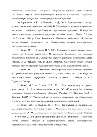 11
імпортною діяльністю: Міжнародна інтернет-конференція. Львів, Україна,
13 Травень 2014 р. Львів: Видавництво Львівської політехніки. (Особистий
внесок автора: виокремлено етапи процесу діагностування).
20. Бортнікова, М.Г. та Пецкович, М.Д., 2014. Характеристика методів
діагностування консалтингових проектів. В: Управління економічними процесами
на макро- і макрорівні: проблеми та перспективи вирішення: Міжнародна
науково-практична інтернет-конференція молодих вчених. Львів, Україна,
11-12 Квітень 2014 р. Львів: Видавництво Львівської політехніки. (Особистий
внесок автора: виокремлено та обґрунтовано методи діагностування
консалтингових проектів).
21. Книш, М.Г. та Стасюк, Н.Р., 2013. Консалтинг у сфері діагностування
економічної безпеки підприємств. В: Проблеми формування та реалізації
конкурентної політики: ІІІ Міжнародна науково-практична конференція. Львів,
Україна, 19-20 Вересень 2013 р. Львів: АртDрук. (Особистий внесок автора:
наведено ключові принципів діагностування економічної безпеки підприємств).
22. Книш, М.Г., 2013. Принципи діагностування консалтингових проектів.
В: Проблеми трансформаційних економік в умовах глобалізації: V Міжнародна
науково-практична конференція. Тернопіль, Україна, 25 Квітень 2013 р.
Тернопіль: Вектор.
23. Книш, М.Г. та Стасюк, Н.Р., 2012. Роль консалтингу в процесі
інвестування. В: Економічна політика країн ЄС: ІV міжнародна науково-
практична інтернет-конференція. Донецьк, Україна, 1-3 Жовтень 2012 р.
Донецьк: ДонНУЕТ. (Особистий внесок автора: виокремлено та обґрунтовано
переваги і недоліки залучення внутрішніх і зовнішніх консультантів).
24. Книш, М.Г. та Дзюбіна, К.О., 2012. Діагностування маркетингової
діяльності консалтингових підприємств. В: Маркетинг та логістика в системі
менеджменту: ІХ Міжнародна науково-практична конференція. Львів, Україна,
8-10 Листопад 2012 р. Львів: Видавництво Львівської політехніки. (Особистий
внесок автора: наведено й охарактеризовано етапи діагностування
маркетингової діяльності консалтингових підприємств).
 