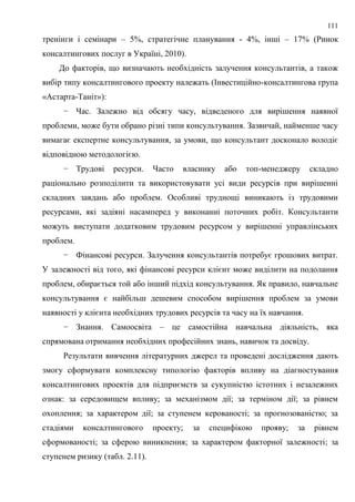 111
тренінги і семінари – 5%, стратегічне планування - 4%, інші – 17% (Ринок
консалтингових послуг в Україні, 2010).
До факторів, що визначають необхідність залучення консультантів, а також
вибір типу консалтингового проекту належать (Інвестиційно-консалтингова група
«Астарта-Таніт»):
− Час. Залежно від обсягу часу, відведеного для вирішення наявної
проблеми, може бути обрано різні типи консультування. Зазвичай, найменше часу
вимагає експертне консультування, за умови, що консультант досконало володіє
відповідною методологією.
− Трудові ресурси. Часто власнику або топ-менеджеру складно
раціонально розподілити та використовувати усі види ресурсів при вирішенні
складних завдань або проблем. Особливі труднощі виникають із трудовими
ресурсами, які задіяні насамперед у виконанні поточних робіт. Консультанти
можуть виступати додатковим трудовим ресурсом у вирішенні управлінських
проблем.
− Фінансові ресурси. Залучення консультантів потребує грошових витрат.
У залежності від того, які фінансові ресурси клієнт може виділити на подолання
проблем, обирається той або інший підхід консультування. Як правило, навчальне
консультування є найбільш дешевим способом вирішення проблем за умови
наявності у клієнта необхідних трудових ресурсів та часу на їх навчання.
− Знання. Самоосвіта – це самостійна навчальна діяльність, яка
спрямована отримання необхідних професійних знань, навичок та досвіду.
Результати вивчення літературних джерел та проведені дослідження дають
змогу сформувати комплексну типологію факторів впливу на діагностування
консалтингових проектів для підприємств за сукупністю істотних і незалежних
ознак: за середовищем впливу; за механізмом дії; за терміном дії; за рівнем
охоплення; за характером дії; за ступенем керованості; за прогнозованістю; за
стадіями консалтингового проекту; за специфікою прояву; за рівнем
сформованості; за сферою виникнення; за характером факторної залежності; за
ступенем ризику (табл. 2.11).
 