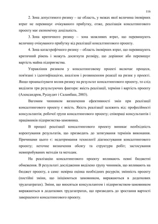 116
2. Зона допустимого ризику – це область, у межах якої величина імовірних
втрат не перевищує очікуваного прибутку, отже, реалізація консалтингового
проекту має економічну доцільність.
3. Зона критичного ризику – зона можливих втрат, що перевищують
величину очікуваного прибутку від реалізації консалтингового проекту.
4. Зона катастрофічного ризику – область імовірних втрат, що перевищують
критичний рівень і можуть досягнути розміру, що дорівнює або перевищує
вартість майна підприємства.
Управління ризиком у консалтинговому проекті включає процеси,
пов'язані з ідентифікацією, аналізом і розвиненням реакції на ризик у проекті.
Якщо проаналізувати вплив ризику на результат консалтингового проекту, то слід
виділити три результуючих фактори: якість реалізації, терміни і вартість проекту
(Александров, Русаудит і Саламбаш, 2003).
Вагомим чинником визначення ефективності змін при реалізації
консалтингового проекту є якість. Якість реалізації залежить від: професійності
консультантів; робочої групи консалтингового проекту; співпраці консультантів і
працівників підприємства-замовника.
В процесі реалізації консалтингового проекту виникає необхідність
коректування результатів, що призводить до затягування термінів виконання.
Причинами цього є: недотримання технології діагностування консалтингового
проекту; неточне визначення обcягу та структури робіт; застосування
невипробуваних методів та методик.
На реалізацію консалтингового проекту впливають певні бюджетні
обмеження. В результаті дослідження виділено групу чинників, що впливають на
бюджет проекту, а саме: невірна оцінка необхідних ресурсів; змінність проекту
(постійні зміни, що ініціюються замовником, виражаються в додаткових
трудозатратах). Зміни, що вносяться консультантом і підприємством-замовником
виражаються в додаткових трудозатратах, що призводить до зростання вартості
завершеного консалтингового проекту.
 