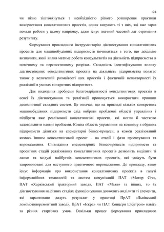 124
чи пізно зіштовхнуться з необхідністю різкого розширення практики
використання консалтингових проектів, однак виграють ті з них, які вже зараз
почали роботи у цьому напрямку, адже існує значний часовий лаг отримання
результату.
Формування прикладного інструментарію діагностування консалтингових
проектів для машинобудівних підприємств починається з того, що доцільно
визначити, який вплив матиме робота консультантів на діяльність підприємства в
поточному та перспективному розрізах. Складність ідентифікування впливу
діагностованих консалтингових проектів на діяльність підприємства полягає
також у величезній розмаїтості цих проектів і фактичній неповторності їх
реалізації в умовах конкретних підприємств.
Для подолання проблеми багатоваріантності консалтингових проектів в
сенсі їх діагностування та реалізації пропонується використати принцип
декомпозиції складних систем. Це означає, що на прикладі кількох конкретних
машинобудівних підприємств слід вибрати проблемні області управління і
підібрати вже реалізовані консалтингові проекти, які могли б частково
задовольнити наявні проблеми. Кожна область управління на кожному з обраних
підприємств ділиться на елементарні бізнес-процеси, а кожен реалізований
кимось іншим консалтинговий проект – на стадії і фази проектування та
впровадження. Співпадіння елементарних бізнес-процесів підприємств та
проектних стадій реалізованих консалтингових проектів дозволить виділити ті
ланки та модулі майбутніх консалтингових проектів, які можуть бути
запропоновані для наступного практичного впровадження. До прикладу, якщо
існує інформація про використання консалтингових проектів в галузі
інформаційних технологій та систем комунікацій ПАТ «Мотор Січ»,
ПАТ «Харківський тракторний завод», ПАТ «Маяк» та інших, то їх
діагностування на різних стадіях функціонування дозволить виділити ті елементи,
які гарантовано дадуть результат у практиці ПрАТ «Львівський
локомотиворемонтний завод», ПрАТ «Іскра» чи ПАТ Концерн Електрон» навіть
за різних стартових умов. Оскільки процес формування прикладного
 