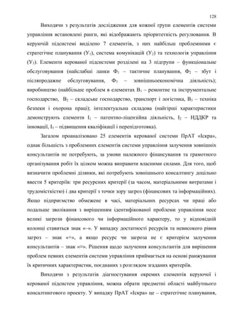 128
Виходячи з результатів дослідження для кожної групи елементів системи
управління встановлені ранги, які відображають пріоритетність регулювання. В
керуючій підсистемі виділено 7 елементів, з них найбільш проблемними є
стратегічне планування (У1), система комунікацій (У2) та технологія управління
(У3). Елементи керованої підсистеми розділені на 3 підгрупи – функціональне
обслуговування (найслабші ланки Ф1 – тактичне планування, Ф2 – збут і
післяпродажне обслуговування, Ф3 – зовнішньоекономічна діяльність);
виробництво (найбільше проблем в елементах В1 – ремонтне та інструментальне
господарство, В2 – складське господарство, транспорт і логістика, В3 – техніка
безпеки і охорона праці); інтелектуальна складова (найгірші характеристики
демонструють елементи І1 – патентно-ліцензійна діяльність, І2 – НДДКР та
інновації, І3 – підвищення кваліфікації і перепідготовка).
Загалом проаналізовано 25 елементів керованої системи ПрАТ «Іскра»,
однак більшість з проблемних елементів системи управління залучення зовнішніх
консультантів не потребують, за умови належного фінансування та грамотного
організування робіт їх цілком можна виправити власними силами. Для того, щоб
визначити проблемні ділянки, які потребують зовнішнього консалтингу доцільно
ввести 5 критеріїв: три ресурсних критерії (за часом, матеріальними витратами і
трудомісткістю) і два критерії з точки зору загроз (фінансових та інформаційних).
Якщо підприємство обмежене в часі, матеріальних ресурсах чи праці або
подальше зволікання з вирішенням ідентифікованої проблеми управління несе
великі загрози фінансового чи інформаційного характеру, то у відповідній
колонці ставиться знак «–». У випадку достатності ресурсів та невисокого рівня
загроз – знак «+», а якщо ресурс чи загроза не є критерієм залучення
консультантів – знак «≡». Рішення щодо залучення консультантів для вирішення
проблем певних елементів системи управління приймається на основі ранжування
їх критичних характеристик, поєднаних з розглядом згаданих критеріїв.
Виходячи з результатів діагностування окремих елементів керуючої і
керованої підсистем управління, можна обрати предметні області майбутнього
консалтингового проекту. У випадку ПрАТ «Іскра» це – стратегічне планування,
 