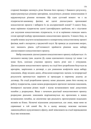 136
сторони) ймовірно матимуть різне бачення його процесу і бажаного результату,
користуватимуться різними критеріями, володітимуть різними компетенціями й
керуватимуться різними мотивами. Ще один суттєвий момент: чи є на
підприємстві-замовнику фахівці, які здатні діагностувати пропоновані
консалтингові проекти і вибирати їх на альтернативній основі? З одного боку,
якщо керівники підприємства здатні ідентифікувати проблеми, які є підставою
для залучення консалтингових підприємств, то ці ж керівники очевидно мають
готові критерії відбору пропонованих консалтингових проектів. З іншого боку, за
потреби можна залучити незацікавленого в конкретному консалтинговому проекті
фахівця, який є експертом у предметній галузі. Це приведе до додаткових витрат,
зате зменшить рівень суб’єктивності прийняття рішення щодо вибору
діагностованого консалтингового проекту.
Вибір показників діагностування консалтингового проекту відбувається з їх
загального масиву (див. додаток Д), однак однозначного підходу тут немає і не
може бути, оскільки учасники проекту мають різні цілі і очікування.
Діагностування консалтингового проекту на стадії його розроблення базується на
критеріях, закріплених в договорі, а для уникнення конфліктів щодо вибору
показників, збору вхідних даних, обчислення конкретних значень та інтерпретації
результатів пропонується закріпити ці процедури в окремому додатку до
договору. На стадії розроблення проекту немає реальних даних його впливу на
роботу підприємства, однак можна розраховувати прогнозні значення показників,
ймовірності настання різних подій і відтак встановлювати межі допустимих
похибок у розрахунках. Якщо з початком реалізації консалтингового проекту
розрахунки реальних показників відрізнятимуться від прогнозних в межах
встановлених похибок, це свідчитиме про реальність прогнозування подальших
впливів на бізнес. Незначні відхилення допускаються, але лише, якщо вони не
спрямовані в той самий бік, бо в цьому випадку можливе настання
лавиноподібного кумулятивного ефекту, який знівелювати на стадії впровадження
буде вже неможливо.
 