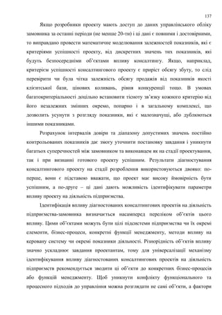 137
Якщо розробники проекту мають доступ до даних управлінського обліку
замовника за останні періоди (не менше 20-ти) і ці дані є повними і достовірними,
то виправдано провести математичне моделювання залежностей показників, які є
критеріями успішності проекту, від дискретних значень тих показників, які
будуть безпосередніми об’єктами впливу консалтингу. Якщо, наприклад,
критерієм успішності консалтингового проекту є приріст обсягу збуту, то слід
перевірити чи була чітка залежність обсягу продажів від показників якості
клієнтської бази, цінових коливань, рівня конкуренції тощо. В умовах
багатокритеріальності доцільно встановити тісноту зв’язку кожного критерію від
його незалежних змінних окремо, попарно і в загальному комплексі, що
дозволить усунути з розгляду показники, які є малозначущі, або дублюються
іншими показниками.
Розрахунок інтервалів довіри та діапазону допустимих значень постійно
контрольованих показників дає змогу уточнити постановку завдання і уникнути
багатьох суперечностей між замовником та виконавцем як на стадії проектування,
так і при визнанні готового проекту успішним. Результати діагностування
консалтингового проекту на стадії розроблення використовуються двояко: по-
перше, вони є підставою вважати, що проект має високу ймовірність бути
успішним, а по-друге – ці дані дають можливість ідентифікувати параметри
впливу проекту на діяльність підприємства.
Ідентифікація впливу діагностованих консалтингових проектів на діяльність
підприємства-замовника визначається насамперед переліком об’єктів цього
впливу. Цими об’єктами можуть бути цілі підсистеми підприємства чи їх окремі
елементи, бізнес-процеси, конкретні функції менеджменту, методи впливу на
керовану систему чи окремі показники діяльності. Різнорідність об’єктів впливу
значно ускладнює завдання проектантам, тому для універсалізації механізму
ідентифікування впливу діагностованих консалтингових проектів на діяльність
підприємств рекомендується зводити ці об’єкти до конкретних бізнес-процесів
або функцій менеджменту. Щоб уникнути конфлікту функціонального та
процесного підходів до управління можна розглядати не самі об’єкти, а фактори
 