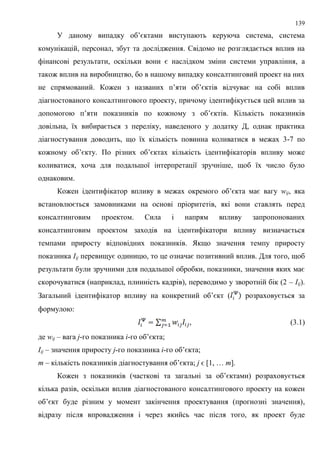 139
У даному випадку об’єктами виступають керуюча система, система
комунікацій, персонал, збут та дослідження. Свідомо не розглядається вплив на
фінансові результати, оскільки вони є наслідком зміни системи управління, а
також вплив на виробництво, бо в нашому випадку консалтинговий проект на них
не спрямований. Кожен з названих п’яти об’єктів відчуває на собі вплив
діагностованого консалтингового проекту, причому ідентифікується цей вплив за
допомогою п’яти показників по кожному з об’єктів. Кількість показників
довільна, їх вибирається з переліку, наведеного у додатку Д, однак практика
діагностування доводить, що їх кількість повинна коливатися в межах 3-7 по
кожному об’єкту. По різних об’єктах кількість ідентифікаторів впливу може
коливатися, хоча для подальшої інтерпретації зручніше, щоб їх число було
однаковим.
Кожен ідентифікатор впливу в межах окремого об’єкта має вагу wij, яка
встановлюється замовниками на основі пріоритетів, які вони ставлять перед
консалтинговим проектом. Сила і напрям впливу запропонованих
консалтинговим проектом заходів на ідентифікатори впливу визначається
темпами приросту відповідних показників. Якщо значення темпу приросту
показника Iij перевищує одиницю, то це означає позитивний вплив. Для того, щоб
результати були зручними для подальшої обробки, показники, значення яких має
скорочуватися (наприклад, плинність кадрів), переводимо у зворотній бік (2 – Iij).
Загальний ідентифікатор впливу на конкретний об’єкт ( розраховується за
формулою:
, (3.1)
де wij – вага j-го показника і-го об’єкта;
Iij – значення приросту j-го показника і-го об’єкта;
m – кількість показників діагностування об’єкта; j ϵ [1, … m].
Кожен з показників (часткові та загальні за об’єктами) розраховується
кілька разів, оскільки вплив діагностованого консалтингового проекту на кожен
об’єкт буде різним у момент закінчення проектування (прогнозні значення),
відразу після впровадження і через якийсь час після того, як проект буде
 