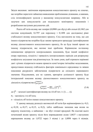 142
Звідси висновок: закінчення впровадження консалтингового проекту не означає,
що потрібно перестати займатися виявленими проблемними ділянками, а навпаки,
слід інтенсифікувати зусилля у вказаному консультантами напрямку. Або ж
залучати цих консультантів для подальшого моніторингу показників і
розроблення наступних регулюючих дій.
Решта об’єктів впливу має помірні (0,0908 для збуту) або сильні (0,1862 для
системи комунікацій, 0,1797 для персоналу і 0,1498 для досліджень) рівні
стабільності впливу консалтингового проекту. Слід наголосити на тому, що для
іншого підприємства потрібно буде заново проводити процедуру ідентифікування
впливу діагностованого консалтингового проекту, бо це буде інший проект на
іншому підприємстві, яке матиме інші проблеми. Керівництво по-іншому
оцінюватиме пріоритети контрольованих показників, буде інший коефіцієнт
опору персоналу, кількість і тривалість контрольованих періодів для розрахунку
коефіцієнта затухання теж різнитимуться. За таких умов, щоб отримати порівняні
дані з різних підприємств можна провести комп’ютерне імітаційне моделювання,
припустивши відносну стабільність факторів зовнішнього середовища та звівши
показники ресурсного забезпечення підприємств до спільного нормованого
значення. Підсумковим, але не єдиним, критерієм успішності проекту буде
інтегральний показник впливу діагностованого консалтингового проекту на
діяльність підприємства ( ):
, (3.4)
де – загальні ідентифікатори впливу на і-й об’єкт; і ϵ [1, … n];
– вагомість і-го об’єкта;
n – кількість об’єктів в межах консалтингового проекту.
У даному випадку розподіл вагомостей об’єктів був нерівномірним (α1=0,3;
α2=0,18; α3=0,17; α4=0,15, α5=0,2), тобто найбільше значення мав вплив на
керуючу підсистему, а найменше – на збут готової продукції. На підставі цього
початковий вплив проекту після його впровадження склав 1,0637 з наступним
нарощенням впливу до 1,0722 через 3 місяці і до 1,0898 через 6 місяців.
 