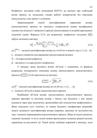 143
Коефіцієнт затухання слабо позитивний (0,0771), це свідчить про стабільний
вплив проекту на подальших стадіях роботи підприємства без втручання
консультантів, отже проект є успішним.
Запропонований спосіб ідентифікування параметрів впливу
консалтингового проекту на діяльність підприємства можна модифікувати
залежно від кількості і тривалості періодів діагностування та потреби враховувати
додаткові умови. Формула (3.3) для розрахунку коефіцієнта затухання ( )
набуде загального вигляду:
, (3.5)
де – загальні ідентифікатори впливу на і-й об’єкт в момент часу tl; l ϵ [1, k];
k – кількість моментів спостереження (діагностування впливу);
– l-й корегуючий коефіцієнт;
βl – вагомість l-го корегуючого коефіцієнта.
У випадку, якщо вагомість різних об’єктів є однаковою, то формула
розрахунку інтегрального показника впливу діагностованого консалтингового
проекту ( ) (3.4) спроститься до вигляду:
, (3.6)
де – загальні ідентифікатори впливу на і-й об’єкт; і ϵ [1, … n];
n – кількість об’єктів в межах консалтингового проекту.
Комбінацій об’єктів впливу діагностованого консалтингового проекту,
окремих факторів та наслідків впливу є багато, але більшість з них можна
відкинути через явну економічну, організаційну або технологічну неефективність.
Якщо підходити суто технічно, то можна будувати однофакторні регресійні
моделі залежності ідентифікаторів впливу (окремих, групових чи загальних) від
часу з моменту впровадження консалтингового проекту. Якщо ці моделі вказують
однакові тенденції, то на їх основі можна прогнозувати подальші реакції системи
управління на регулюючі дії. Такий підхід особливо корисний у випадку, коли
 