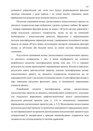 147
успішності управлінських дій, після чого будуть розраховуватися фактичні
значення показників у різні періоди і на основі аналізу отриманих даних
прийматиметься рішення щодо визнання проекту успішним.
Остаточне оцінювання впливу діагностованого консалтингового проекту на
діяльність підприємства може відбуватися з різним ступенем глибини. Як варіант
– попарне порівняння факторів впливу на кожен з об’єктів системи управління і
відбір результатів діяльності підприємства, вплив на які не пов'язаний
безпосередньо з консалтинговим проектом. Паралельно із запропонованим
методом ідентифікування параметрів впливу і вимірювання інтенсивності впливу
проекту на окремі об’єкти можна застосовувати експертне оцінювання факторів
впливу за об’єктами або бальний метод на основі системи збалансованих
показників.
Результатом оцінювання впливу діагностованого консалтингового проекту
на діяльність підприємства є звіт, в якому відображають всі елементи
розробленого механізму ідентифікування впливу (див. рис. 3.1) та отримані
результати на стадіях проектування і впровадження проекту. Більшість наведених
результатів мають прогностичний характер, оскільки ідентифікування впливу
консалтингового проекту на діяльність підприємства починається ще на
передпроектній стадії з наступним уточненням оцінок та ідентифікаторів впливу в
міру отримання наступних фактичних даних та відповідного коректування
елементів проекту.
Розроблений механізм ідентифікування впливу діагностованих
консалтингових проектів на діяльність машинобудівних підприємств є підставою
для подальшого формування графічно-аналітичної моделі діагностування
результатів реалізації проектів (див. п. 3.2) та економічного оцінювання
впровадження діагностованих проектів (див. п. 3.3). Моделювання діагностування
результатів реалізації проектів та економічне оцінювання їх впровадження мають
на меті формалізувати інструменти діагностування консалтингових проектів задля
універсалізації їх використання у практиці машинобудівних підприємств поза
залежністю від ступеня розвитку їх системи управління.
 