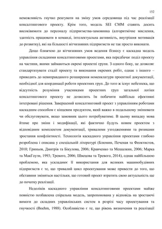 152
неможливість гнучко реагувати на зміну умов середовища під час реалізації
консалтингового проекту. Крім того, модель SEI CMM ставить досить
високівимоги до персоналу підприємства-замовника (алгоритмічне мислення,
здатність працювати в команді, інтелектуальна активність, внутрішня мотивація
до розвитку), які на більшості вітчизняних підприємств не так просто виконати.
Дещо ближчою до вітчизняних умов ведення бізнесу є каскадна модель
управління складними консалтинговими проектами, яка передбачає поділ проекту
на частини, якими займаються окремі проектні групи. З одного боку, це дозволяє
стандартизувати стадії проекту та виконання окремих робіт, однак з іншого –
приводить до невиправданого розширення номенклатури проектної документації,
необхідної для координації роботи проектних груп. До того ж існує небезпека, що
відсутність розуміння учасниками проектних груп загальної логіки
консалтингового проекту не дозволить їм побачити найбільш ефективні
інтегровані рішення. Завершений консалтинговий проект з управлінням роботами
каскадним способом є кінцевим продуктом, який важко в подальшому змінювати
чи обслуговувати, якщо замовник цього потребуватиме. В цьому випадку мова
йтиме про зміни і модифікації, які фактично будуть новим проектом з
відповідним комплектом документації, тривалими узгодженнями та ризиками
зростання конфліктності. Технологія каскадного управління проектами глибоко
розроблена і описана у спеціальній літературі (Блюмин, Печеная та Феоктистов,
2010; Гриньов, Дмитрів та Бікулова, 2006; Кравченко та Мешалкин, 2006; Марка
та МакГоуэн, 1993; Тревого, 2006; Швецова та Тревого, 2014), однак найбільшою
проблемою, яка ускладнює її використання для великих машинобудівних
підприємств є те, що тривалий цикл проектування може привести до того, що
обставини зміняться настільки, що готовий проект втратить свою актуальність ще
до початку реалізації.
Недоліків каскадного управління консалтинговими проектами майже
повністю позбавлена спіральна модель, запропонована у відповідь на зростаючі
вимоги до складних управлінських систем в розрізі часу проектування та
гнучкості (Boehm, 1988). Особливістю є те, що рівень визначення та реалізації
 