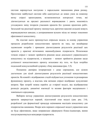 153
системи нарощується поступово з паралельним зменшенням рівня ризику.
Прототипи майбутньої системи ніби адаптуються до нових умов на кожному
витку спіралі проектування, встановлюються контрольні точки, які
діагностуються на предмет реальності впровадження і дають можливість
узгоджувати зміну інтересів учасників проектів без зупинки проектних робіт.
Загальний час реалізації проекту зменшується, критично важливі складові можуть
впроваджуватися швидше, а доопрацювання вузьких місць не знижує показники
ефективності консалтингу.
На підставі цього пропонується спіральна модель за основу управління
процесом розроблення консалтингових проектів як така, що якнайкраще
задовольняє потреби і принципи діагностування результатів реалізації цих
проектів у практиці вітчизняних машинобудівних підприємств. Початковою
точкою спіралі є момент прийняття рішення щодо доцільності управлінського
консалтингу на підприємстві, а кінцевою – момент прийняття рішення щодо
успішності консалтингового проекту незалежно від того, чи буде потрібен
подальший консультаційний супровід з боку виконавця (рис. 3.5).
Площинна двомірна інтерпретація є дещо спрощеною, але цілком
достатньою для цілей діагностування результатів реалізації консалтингових
проектів. На кожній з відображених стадій відбувається уточнення та розширення
функціоналу проекту, а відстань між витками спіралі відображає кумулятивні
витрати. При потребі можна перейти до n-мірної моделі, яка відображатиме
розподіл ресурсів, динамічні взаємодії та впливи факторів внутрішнього і
зовнішнього середовища.
Вибором методу управління діагностуванням результатів консалтингових
проектів завершується перший, підготовчий етап моделі (див. рис. 3.4),
розробленої для формалізації процедур оцінювання наслідків консалтингу для
підприємства-замовника. Попри всім переваги спіральної моделі управління вона
не буде ефективною, якщо неправильно сформувати бізнес-індикатори, якими
послуговуватимуться менеджери підприємств.
 