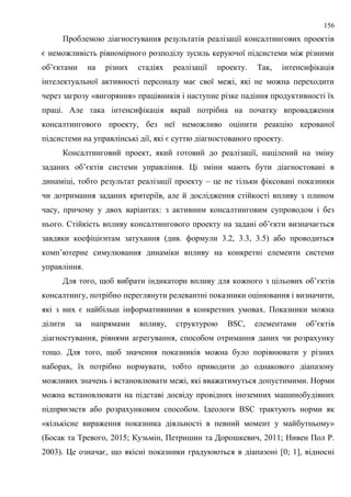 156
Проблемою діагностування результатів реалізації консалтингових проектів
є неможливість рівномірного розподілу зусиль керуючої підсистеми між різними
об’єктами на різних стадіях реалізації проекту. Так, інтенсифікація
інтелектуальної активності персоналу має свої межі, які не можна переходити
через загрозу «вигоряння» працівників і наступне різке падіння продуктивності їх
праці. Але така інтенсифікація вкрай потрібна на початку впровадження
консалтингового проекту, без неї неможливо оцінити реакцію керованої
підсистеми на управлінські дії, які є суттю діагностованого проекту.
Консалтинговий проект, який готовий до реалізації, націлений на зміну
заданих об’єктів системи управління. Ці зміни мають бути діагностовані в
динаміці, тобто результат реалізації проекту – це не тільки фіксовані показники
чи дотримання заданих критеріїв, але й дослідження стійкості впливу з плином
часу, причому у двох варіантах: з активним консалтинговим супроводом і без
нього. Стійкість впливу консалтингового проекту на задані об’єкти визначається
завдяки коефіцієнтам затухання (див. формули 3.2, 3.3, 3.5) або проводиться
комп’ютерне симулювання динаміки впливу на конкретні елементи системи
управління.
Для того, щоб вибрати індикатори впливу для кожного з цільових об’єктів
консалтингу, потрібно переглянути релевантні показники оцінювання і визначити,
які з них є найбільш інформативними в конкретних умовах. Показники можна
ділити за напрямами впливу, структурою BSC, елементами об’єктів
діагностування, рівнями агрегування, способом отримання даних чи розрахунку
тощо. Для того, щоб значення показників можна було порівнювати у різних
наборах, їх потрібно нормувати, тобто приводити до однакового діапазону
можливих значень і встановлювати межі, які вважатимуться допустимими. Норми
можна встановлювати на підставі досвіду провідних іноземних машинобудівних
підприємств або розрахунковим способом. Ідеологи BSC трактують норми як
«кількісне вираження показника діяльності в певний момент у майбутньому»
(Босак та Тревого, 2015; Кузьмін, Петришин та Дорошкевич, 2011; Нивен Пол Р.
2003). Це означає, що якісні показники градуюються в діапазоні [0; 1], відносні
 