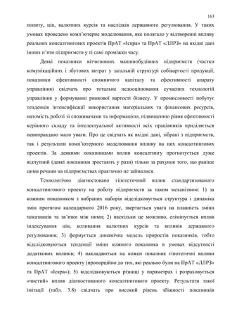 163
попиту, цін, валютних курсів та наслідків державного регулювання. У таких
умовах проведено комп’ютерне моделювання, яке полягало у відтворенні впливу
реальних консалтингових проектів ПрАТ «Іскра» та ПрАТ «ЛЛРЗ» на вхідні дані
інших п’яти підприємств у ті самі проміжки часу.
Деякі показники вітчизняних машинобудівних підприємств (частки
комунікаційних і збутових витрат у загальній структурі собівартості продукції,
показники ефективності споживчого капіталу та ефективності апарату
управління) свідчать про тотальне недооцінювання сучасних технологій
управління у формуванні ринкової вартості бізнесу. У промисловості побутує
тенденція інтенсифікації використання матеріальних та фінансових ресурсів,
натомість роботі зі споживачами та інформацією, підвищенню рівня ефективності
керівного складу та інтелектуальної активності всіх працівників приділяється
невиправдано мало уваги. Про це свідчать як вхідні дані, зібрані з підприємств,
так і результати комп’ютерного моделювання впливу на них консалтингових
проектів. За деякими показниками вплив консалтингу прогнозується дуже
відчутний (деякі показники зростають у рази) тільки за рахунок того, що раніше
цими речами на підприємствах практично не займалися.
Технологічно діагностовано гіпотетичний вплив стандартизованого
консалтингового проекту на роботу підприємств за таким механізмом: 1) за
кожним показником з вибраних наборів відслідковується структура і динаміка
змін протягом календарного 2016 року, звертається увага на плавність зміни
показників та зв’язки між ними; 2) наскільки це можливо, елімінується вплив
індексування цін, коливання валютних курсів та впливів державного
регулювання; 3) формується динамічна модель приростів показників, тобто
відслідковуються тенденції зміни кожного показника в умовах відсутності
додаткових впливів; 4) накладаються на кожен показник гіпотетичні впливи
консалтингового проекту (пропорційно до тих, які реально були на ПрАТ «ЛЛРЗ»
та ПрАТ «Іскра»); 5) відслідковуються різниці у параметрах і розраховується
«чистий» вплив діагностованого консалтингового проекту. Результати такої
імітації (табл. 3.8) свідчать про високий рівень збіжності показників
 