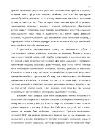 167
критерії оцінювання результатів реалізації консалтингових проектів в окремих
випадках мають пріоритетне значення, особливо коли мова йде про крупні
машинобудівні підприємства, які є системоутворюючими для певного населеного
пункту чи навіть регіону. Тоді на перше місце виходять критерії дотримання
законодавства, відсутності конфлікту інтересів стейкхолдерів, ефективності
роботи апарату управління, рівня розвитку корпоративної культури, соціальної
відповідальності тощо. Якщо ж підприємство має значну частку державної
власності, то для його діяльності буде важливим не лише наповнення бюджету, а
й розбудова соціальної інфраструктури, вплив на політичні погляди працівників,
соціальне і пенсійне забезпечення тощо.
З реалізацією консалтингового проекту не закінчуються роботи з
удосконалення системи управління підприємства-замовника. Більшість заходів
мають довготривалий вплив, який потрібно підтримувати і відслідковувати вже
без прямої участі консалтингової компанії. Для цього доцільним є проведення
моніторингу згаданих показників діагностування, який своєю чергою повинен
бути забезпечений інформаційно, методично, технічно, фінансово та юридично.
Складність полягає в тому, що окремі машинобудівні підприємства випускають
продукцію подвійного призначення або таку, яка прямо належить до військово-
промислового комплексу. Це означає, що доступ до даних таких підприємств
частково закритий, а моніторинг поточних показників діяльності наштовхується
на опір служб безпеки навіть у тих випадках, коли мова йде про загальні
показники, які не становлять ні комерційної, на державної таємниці.
Виходом з такої ситуації може стати каскадування системи показників та
індикаторів діагностування за певними ознаками. Каскадування потрібне у будь-
якому випадку, однак у випадку відносно закритих підприємств воно дозволяє
умовно вилучити з розгляду ті підрозділи і/або види продукції, які з певних
причин не можуть бути надбанням громадськості. Практика використання
технології BSC для великих підприємств свідчить про те, що показники слід
каскадувати у певній послідовності: спочатку розглядати мінімальну кількість
показників за кожним напрямком, а потім розширювати палітри показників в міру
 