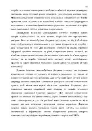 168
потреби детального діагностування проблемних областей, окремих структурних
підрозділів, видів продукції, рівнів управління, територіальних утворень тощо.
Можливе каскадування показників також за функціями менеджменту або бізнес-
процесами, однак слід зважати на потенційний конфлікт методології структурного
моделювання з концепцією функціонального управління, що виникає через різні
схеми декомпозиції системи управління підприємством.
Каскадування показників діагностування потребує створення певних
центрів відповідальності на рівні великих підрозділів або територіальних
утворень. Якщо ж машинобудівне підприємство середнє, то збір і оброблення
даних відбуватиметься централізовано, а для малих підприємств не потрібне і
саме каскадування як таке. Для полегшення контролю та аналізу отриманої
інформації потрібно затвердити на рівні підприємства форми звітності, які
відображатимуть поточні значення діагностованих показників, їх зв’язки, групову
динаміку та, за потреби, коментарі щодо напрямку впливу консалтингових
проектів на окремі підсистеми управління підприємством чи елементи об’єктів
консалтингу.
Практика іноземних машинобудівних підприємств показує, що переважно
консалтингові проекти актуалізують ті елементи управління, які раніше не
використовувалися на повну потужність. Але актуалізація одних об’єктів змінює
структуру системи управління і доводиться реалізувати наступні консалтингові
проекти, щоб збалансувати окремі підсистеми управління. Наприклад, різке
покращення системи комунікацій може привести до потреби тотального
підвищення кваліфікації більшості персоналу. Щоб наступні консалтингові
проекти не починати від самого початку, варто створити автоматизовану базу
даних діагностування результатів реалізації консалтингових проектів, яка буде
основою для всіх подальших удосконалень системи управління. Фактично
потрібна окрема система управління базами даних (СУБД), яка шляхом
імплементації в інформаційні системи підприємства дозволить створити
повноцінну систему підтримки прийняття управлінських рішень (СППР).
 