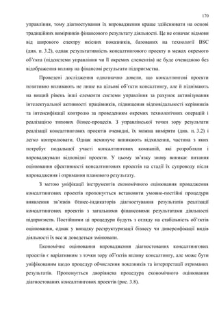 170
управління, тому діагностування їх впровадження краще здійснювати на основі
традиційних вимірників фінансового результату діяльності. Це не означає відмови
від широкого спектру якісних показників, базованих на технології BSC
(див. п. 3.2), однак результативність консалтингового проекту в межах окремого
об’єкта (підсистеми управління чи її окремих елементів) не буде очевидною без
відображення впливу на фінансові результати підприємства.
Проведені дослідження однозначно довели, що консалтингові проекти
позитивно впливають не лише на цільові об’єкти консалтингу, але й піднімають
на вищий рівень інші елементи системи управління за рахунок активізування
інтелектуальної активності працівників, підвищення відповідальності керівників
та інтенсифікації контролю за проведенням окремих технологічних операцій і
реалізацією типових бізнес-процесів. З управлінської точки зору результати
реалізації консалтингових проектів очевидні, їх можна виміряти (див. п. 3.2) і
легко контролювати. Однак неминуче виникають відхилення, частина з яких
потребує подальшої участі консалтингових компаній, які розробляли і
впроваджували відповідні проекти. У цьому зв’язку знову виникає питання
оцінювання ефективності консалтингових проектів на стадії їх супроводу після
впровадження і отримання планового результату.
З метою уніфікації інструментів економічного оцінювання провадження
консалтингових проектів пропонується встановити умовно-постійні процедури
виявлення зв’язків бізнес-індикаторів діагностування результатів реалізації
консалтингових проектів з загальними фінансовими результатами діяльності
підприємств. Постійними ці процедури будуть з огляду на стабільність об’єктів
оцінювання, однак у випадку реструктуризації бізнесу чи диверсифікації видів
діяльності їх все ж доведеться змінювати.
Економічне оцінювання впровадження діагностованих консалтингових
проектів є варіативним з точки зору об’єктів впливу консалтингу, але може бути
уніфікованим щодо процедур обчислення показників та інтерпретації отриманих
результатів. Пропонується дворівнева процедура економічного оцінювання
діагностованих консалтингових проектів (рис. 3.8).
 
