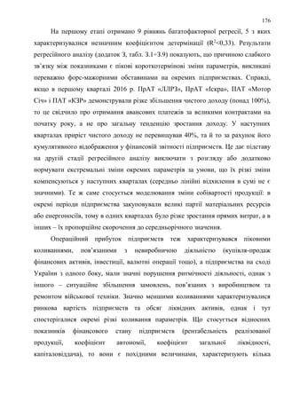 176
На першому етапі отримано 9 рівнянь багатофакторної регресії, 5 з яких
характеризувалися незначним коефіцієнтом детермінації (R2
<0,33). Результати
регресійного аналізу (додаток З, табл. З.1÷З.9) показують, що причиною слабкого
зв’язку між показниками є пікові короткотермінові зміни параметрів, викликані
переважно форс-мажорними обставинами на окремих підприємствах. Справді,
якщо в першому кварталі 2016 р. ПрАТ «ЛЛРЗ», ПрАТ «Іскра», ПАТ «Мотор
Січ» і ПАТ «КЗР» демонстрували різке збільшення чистого доходу (понад 100%),
то це свідчило про отримання авансових платежів за великими контрактами на
початку року, а не про загальну тенденцію зростання доходу. У наступних
кварталах приріст чистого доходу не перевищував 40%, та й то за рахунок його
кумулятивного відображення у фінансовій звітності підприємств. Це дає підставу
на другій стадії регресійного аналізу виключати з розгляду або додатково
нормувати екстремальні зміни окремих параметрів за умови, що їх різкі зміни
компенсуються у наступних кварталах (середньо лінійні відхилення в сумі не є
значними). Те ж саме стосується моделювання зміни собівартості продукції: в
окремі періоди підприємства закуповували великі партії матеріальних ресурсів
або енергоносіїв, тому в одних кварталах було різке зростання прямих витрат, а в
інших – їх пропорційне скорочення до середньорічного значення.
Операційний прибуток підприємств теж характеризувався піковими
коливаннями, пов’язаними з невиробничою діяльністю (купівля-продаж
фінансових активів, інвестиції, валютні операції тощо), а підприємства на сході
України з одного боку, мали значні порушення ритмічності діяльності, однак з
іншого – ситуаційне збільшення замовлень, пов’язаних з виробництвом та
ремонтом військової техніки. Значно меншими коливаннями характеризувалися
ринкова вартість підприємств та обсяг ліквідних активів, однак і тут
спостерігалися окремі різкі коливання параметрів. Що стосується відносних
показників фінансового стану підприємств (рентабельність реалізованої
продукції, коефіцієнт автономії, коефіцієнт загальної ліквідності,
капіталовіддача), то вони є похідними величинами, характеризують кілька
 