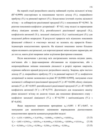 178
На першій стадії регресійного аналізу найвищий ступінь щільності зв’язку
(R2
=0,9999) спостерігався за показниками чистого доходу (Y1), операційного
прибутку (Y3) та ринкової вартості (Y5). Більш-менш істотний ступінь щільності
зв’язку – за собівартістю реалізованої продукції (Y2) з показником R2
=0,5961. За
рештою показників коефіцієнт детермінації – R2
<0,5, тому моделі за параметрами
обсягу ліквідних активів (Y4), рентабельності реалізованої продукції (Y6),
коефіцієнтів автономії (Y7), загальної ліквідності (Y8) і капіталовіддачі (Y9) для
подальшої роботи непридатні. В результаті прирости всіх відносних показників
фінансової стійкості в «чистому» вигляді не залежать від приростів бізнес-
індикаторів консалтингових проектів. На відносні показники значно більшою
мірою впливають екстремальні, але короткострокові зміни вхідних параметрів, які
до того ж, мають різні напрямки зміни за різними факторними ознаками.
Після виключення з розгляду всіх екстремальних значень вхідних даних,
пов’язаних або з форс-мажорними обставинами на підприємствах, або з
непропорційними змінами показників діяльності в розрізі окремих кварталів,
отримано набагато кращий результат регресійного аналізу. Зокрема, крім чистого
доходу (Y’
1), операційного прибутку (Y’
3) та ринкової вартості (Y’
5), коефіцієнти
детермінації за якими залишилися на рівні R2
=[0,9988÷0,9999], значущими стали
залежності: собівартості реалізованої продукції (Y’
2) з R2
=0,6206; обсягу ліквідних
активів (Y’
4) з R2
=0,5057; рентабельності реалізованої продукції (Y’
6) з R2
=0,8078;
коефіцієнта автономії (Y’
7) з R2
=0,7775. Достатнього для подальшого аналізу
рівня щільності зв’язку не досягли тільки два показники фінансового стану –
коефіцієнт загальної ліквідності (Y’
8) з R2
=0,3701 і капіталовіддача (Y’
9) з
R2
=0,4382.
Якщо керуватися граничними критеріями aij ≥ 0,001 і R2
≥ 0,667, то
значущими для економічного оцінювання впровадження діагностованих
консалтингових проектів залишаться регресійні моделі:
, (3.13)
, (3.14)
, (3.15)
 
