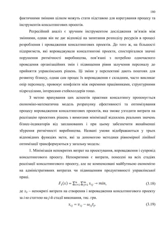 180
фактичними змінами цілком можуть стати підставою для корегування процесу та
інструментів консалтингових проектів.
Регресійний аналіз є зручним інструментом дослідження зв’язків між
змінними, однак він не дає відповіді на запитання розподілу ресурсів в процесі
розроблення і провадження консалтингових проектів. До того ж, на більшості
підприємств, які впроваджували консалтингові проекти, спостерігалися значні
порушення ритмічності виробництва, пов’язані з потребою одночасного
проведення організаційних змін і підвищення рівня залучення персоналу до
прийняття управлінських рішень. Ці зміни у перспективі дають поштовх для
розвитку бізнесу, однак сам процес їх впровадження є складним, часто викликає
опір персоналу, провокує конфлікти між окремими працівниками, структурними
підрозділами, інтересами стейкхолдерів тощо.
З метою врахування цих аспектів практики консалтингу пропонується
економіко-математична модель розрахунку ефективності та оптимізування
процесу впровадження консалтингових проектів, яка зможе узгодити витрати на
реалізацію проектних рішень з вимогами мінімізації відхилень реальних значень
бізнес-індикаторів від запланованих і при цьому забезпечити якнайменші
збурення ритмічності виробництва. Названі умови відображаються у трьох
відповідних функціях мети, які за допомогою методики рівномірної лінійної
оптимізації трансформуються у загальну модель:
1. Мінімізація непокритих витрат на проектування, впровадження і супровід
консалтингового проекту. Непокритими є витрати, понесені на всіх стадіях
реалізації консалтингового проекту, але не компенсовані майбутньою економією
на адміністративних витратах чи підвищенням продуктивності управлінської
праці.
, (3.18)
де xij – непокриті витрати на створення і впровадження консалтингового проекту
за i-ю статтею на j-й стадії виконання, тис. грн.
, (3.19)
 