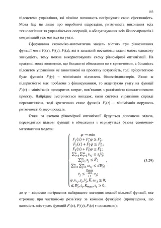 183
підсистеми управління, які пізніше починають погіршувати свою ефективність.
Мова йде не лише про виробничі підрозділи, ритмічність виконання всіх
технологічних та управлінських операцій, а обслуговування всіх бізнес-процесів і
комунікацій теж мається на увазі.
Сформована економіко-математична модель містить три рівнозначних
функції мети F1(x), F2(y), F3(z), які в загальній постановці задачі мають однакову
значущість, тому можна використовувати схему рівномірної оптимізації. На
практиці може виявитися, що бюджетні обмеження не є критичними, а більшість
підсистем управління не завантажені на проектну потужність, тоді пріоритетною
буде функція F2(y) – мінімізація відхилень бізнес-індикаторів. Якщо ж
підприємство має проблеми з фінансуванням, то акцентуємо увагу на функції
F1(x) – мінімізація непокритих витрат, пов’язаних з реалізацією консалтингового
проекту. Найрідше зустрічається випадок, коли система управління справді
перевантажена, тоді критичною стане функція F3(z) – мінімізація порушень
ритмічності бізнес-процесів.
Отже, за схемою рівномірної оптимізації будується доповнена задача,
переводяться цільові функції в обмеження і отримується базова економіко-
математична модель:
, (3.29)
де φ – відносне погіршення найкращого значення кожної цільової функції, яке
отримане при частковому розв’язку за кожною функцією (припущення, що
вагомість всіх трьох функцій F1(x), F2(y), F3(z) є однаковою);
 