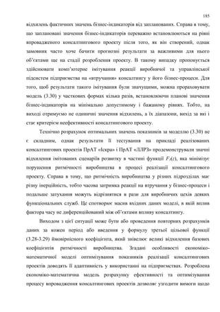 185
відхилень фактичних значень бізнес-індикаторів від запланованих. Справа в тому,
що заплановані значення бізнес-індикаторів переважно встановлюються на рівні
впровадженого консалтингового проекту після того, як він створений, однак
замовник часто хоче бачити прогнозні результати за важливими для нього
об’єктами ще на стадії розроблення проекту. В такому випадку пропонується
здійснювати комп’ютерне імітування реакції виробничої та управлінської
підсистем підприємства на «втручання» консалтингу у його бізнес-процеси. Для
того, щоб результати такого імітування були значущими, можна прораховувати
модель (3.30) у часткових формах кілька разів, встановлюючи планові значення
бізнес-індикаторів на мінімально допустимому і бажаному рівнях. Тобто, на
виході отримуємо не одиничні значення відхилень, а їх діапазони, вихід за які і
стає критерієм неефективності консалтингового проекту.
Технічно розрахунок оптимальних значень показників за моделлю (3.30) не
є складним, однак результати її тестування на прикладі реалізованих
консалтингових проектів ПрАТ «Іскра» і ПрАТ «ЛЛРЗ» продемонстрували значні
відхилення імітованих сценаріїв розвитку в частині функції F3(z), яка мінімізує
порушення ритмічності виробництва в процесі реалізації консалтингового
проекту. Справа в тому, що ритмічність виробництва у різних підрозділах має
різну інерційність, тобто часова затримка реакції на втручання у бізнес-процеси і
подальше затухання можуть відрізнятися в рази для виробничих цехів деяких
функціональних служб. Це спотворює масив вхідних даних моделі, в якій вплив
фактора часу не диференційований між об’єктами впливу консалтингу.
Виходом з цієї ситуації може бути або проведення повторних розрахунків
даних за кожен період або введення у формулу третьої цільової функції
(3.28-3.29) ймовірнісного коефіцієнта, який знівелює великі відхилення базових
коефіцієнтів ритмічності виробництва. Згадані особливості економіко-
математичної моделі оптимізування показників реалізації консалтингових
проектів доводять її адаптивність у використанні на підприємствах. Розроблена
економіко-математична модель розрахунку ефективності та оптимізування
процесу впровадження консалтингових проектів дозволяє узгодити вимоги щодо
 