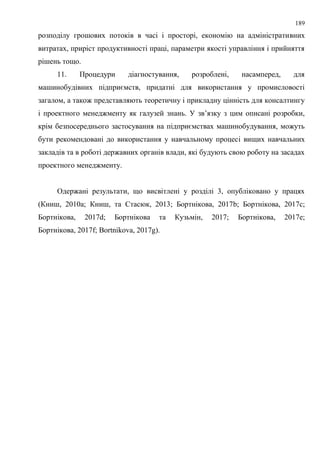 189
розподілу грошових потоків в часі і просторі, економію на адміністративних
витратах, приріст продуктивності праці, параметри якості управління і прийняття
рішень тощо.
11. Процедури діагностування, розроблені, насамперед, для
машинобудівних підприємств, придатні для використання у промисловості
загалом, а також представляють теоретичну і прикладну цінність для консалтингу
і проектного менеджменту як галузей знань. У зв’язку з цим описані розробки,
крім безпосереднього застосування на підприємствах машинобудування, можуть
бути рекомендовані до використання у навчальному процесі вищих навчальних
закладів та в роботі державних органів влади, які будують свою роботу на засадах
проектного менеджменту.
Одержані результати, що висвітлені у розділі 3, опубліковано у працях
(Книш, 2010a; Книш, та Стасюк, 2013; Бортнікова, 2017b; Бортнікова, 2017c;
Бортнікова, 2017d; Бортнікова та Кузьмін, 2017; Бортнікова, 2017e;
Бортнікова, 2017f; Bortnikova, 2017g).
 