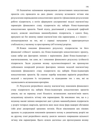 196
19. Економічне оцінювання впровадження діагностованих консалтингових
проектів слід проводити на двох рівнях: спочатку встановити зв’язки між
результатами впровадження консалтингових проектів і фінансовими результатами
роботи підприємств, а потім сформувати альтернативні моделі взаємозв’язку
параметрів фінансового стану підприємств від наборів бізнес-індикаторів
консалтингових проектів. Такий підхід, реалізований у відповідній графічній
моделі, дозволяє аналітикам машинобудівних підприємств, з одного боку,
врахувати всі без винятку наявні взаємозв’язки між параметрами, а з іншого –
сконцентруватися на тих, які є справді значущими і характеризуються
стабільністю у часовому та просторовому (об’єктному) розрізах.
20. Кожен показник фінансового результату підприємства чи його
фінансової стійкості залежить від бізнес-індикаторів консалтингового проекту,
однак набір цих факторних змінних є варіативним. Деякі бізнес-індикатори є
взаємозалежними, так само, як і показники фінансового результату (стійкості)
підприємств. Задля усунення впливу мультиколінеарності ми пропонуємо
здійснювати попередній розподіл факторних змінних моделей взаємозв’язку
показників фінансового стану підприємств від наборів бізнес-індикаторів
консалтингових проектів. Це означає перебір можливих варіантів регресійних
моделей з наступним їх тестуванням та відкиданням тих з них, які не
задовольняють встановленим критеріям.
21. Результати регресійного аналізу взаємозв’язку показників фінансового
стану підприємств від наборів бізнес-індикаторів консалтингових проектів
довели, що на першому етапі більшість встановлених взаємозв’язків мають
незадовільну щільність зв’язку між параметрами. Це викликано тим, що в у
вхідному масиві змінних використані дані з різних машинобудівних підприємств
у розрізі чотирьох кварталів, протягом яких мали місце форс-мажорні обставини
і/або різкі диспропорції грошових потоків. Після нівелювання цих пікових
зрушень та усереднення показників грошового потоку в динамічному розрізі ми
на другому етапі регресійного аналізу досягли значного покращення щільності
зв’язку між параметрами. Цього цілком достатньо для прогнозування впливу
 