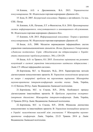 199
14. Блинов, А.О. и Дресвянников, В.А. 2013. Управленческое
консультирование. М.: Издательско-торговая корпорация «Дашков и К».
15. Блок, П. 2007. Безупречный консалтинг. Перевод с английского. 2-е изд.
СПб.: Питер.
16. Блюмин, А.М., Печеная, Л.Т. и Феоктистов, Н.А. 2010. Проектирование
систем информационного, консультационного и инновационного обслуживания.
М.: Издательско-торговая корпорация «Дашков и Ко».
17. Блюмин, А.М. 2013. Информационный консалтинг: Теория и практика
консультирования. М.: Издательско-торговая корпорация «Дашков и К.
18. Босак, А.О., 2000. Механізм впровадження інформаційних систем
управління зовнішньоекономічною діяльністю. Вісник Державного Університету
«Львівська політехніка». Серія: «Менеджмент та підприємництво в Україні:
етапи становлення і проблеми розвитку», 384, с.124-129.
19. Босак, А.О. та Тревого, О.І. 2015. Економічне оцінювання та розвиток
комунікацій в системі управління інтелектуальним капіталом підприємства :
Львів: СТ «Міські інформаційні системи».
20. Бортнікова, М.Г. та Пецкович, М.Д., 2014. Характеристика методів
діагностування консалтингових проектів. В: Управління економічними процесами
на макро- і макрорівні: проблеми та перспективи вирішення: Міжнародна
науково-практична інтернет-конференція молодих вчених. Львів, Україна,
11-12 Квітень 2014 р. Львів: Видавництво Львівської політехніки.
21. Бортнікова, М.Г. та Стасюк, Н.Р., 2014a. Особливості процесу
діагностування інвестиційних проектів. В: Проблеми управління експортно-
імпортною діяльністю: Міжнародна інтернет-конференція. Львів, Україна,
13 Травень 2014 р. Львів: Видавництво Львівської політехніки.
22. Бортнікова, М.Г. та Стасюк, Н.Р., 2014b. Фінансова діагностика
консалтингових та інвестиційних проектів. В: Управління інноваційним процесом
в Україні: налагодження взаємодії між учасниками: V Міжнародна науково-
практична конференція. Львів, Україна, 22-23 Травень 2014 р. Львів:
Видавництво Львівської політехніки.
 