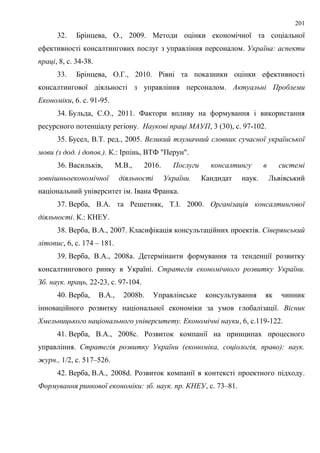 201
32. Брінцева, О., 2009. Методи оцінки економічної та соціальної
ефективності консалтингових послуг з управління персоналом. Україна: аспекти
праці, 8, с. 34-38.
33. Брінцева, О.Г., 2010. Рівні та показники оцінки ефективності
консалтингової діяльності з управління персоналом. Актуальні Проблеми
Економіки, 6. с. 91-95.
34. Бульда, С.О., 2011. Фактори впливу на формування і використання
ресурсного потенціалу регіону. Наукові праці МАУП, 3 (30), с. 97-102.
35. Бусел, В.Т. ред., 2005. Великий тлумачний словник сучасної української
мови (з дод. і допов.). К.: Ірпінь, ВТФ "Перун".
36. Васильків, М.В., 2016. Послуги консалтингу в системі
зовнішньоекономічної діяльності України. Кандидат наук. Львівський
національний університет ім. Івана Франка.
37. Верба, В.А. та Решетняк, Т.І. 2000. Організація консалтингової
діяльності. К.: КНЕУ.
38. Верба, В.А., 2007. Класифікація консультаційних проектів. Сіверянський
літопис, 6, с. 174 – 181.
39. Верба, В.А., 2008a. Детермінанти формування та тенденції розвитку
консалтингового ринку в Україні. Стратегія економічного розвитку України.
Зб. наук. праць, 22-23, с. 97-104.
40. Верба, В.А., 2008b. Управлінське консультування як чинник
інноваційного розвитку національної економіки за умов глобалізації. Вісник
Хмельницького національного університету. Економічні науки, 6, с.119-122.
41. Верба, В.А., 2008c. Розвиток компанії на принципах процесного
управління. Стратегія розвитку України (економіка, соціологія, право): наук.
журн., 1/2, с. 517–526.
42. Верба, В.А., 2008d. Розвиток компанії в контексті проектного підходу.
Формування ринкової економіки: зб. наук. пр. КНЕУ, с. 73–81.
 