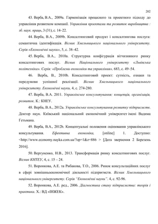 202
43. Верба, В.А., 2009a. Гармонізація процесного та проектного підходу до
управління розвитком компанії. Управління проектами та розвиток виробництва :
зб. наук. праць, 3 (31), с. 14–22.
44. Верба, В.А., 2009b. Консалтинговий продукт і консалтингова послуга:
семантична ідентифікація. Вісник Хмельницького національного університету.
Серія «Економічні науки», 5, с. 38–42.
45. Верба, В.А., 2010a. Структурна конфігурація вітчизняного ринку
консалтингових послуг. Вісник Національного університету «Львівська
політехніка». Серія: «Проблеми економіки та управління», 683, с. 49–54.
46. Верба, В., 2010b. Консалтинговий проект: сутність, ознаки та
передумови успішної реалізації. Вісник Хмельницького національного
університету. Економічні науки, 4, с. 274-280.
47. Верба, В.А. 2011. Управлінське консультування: концепція, організація,
розвиток. К.: КНЕУ.
48. Верба, В.А., 2012a. Управлінське консультування розвитку підприємств.
Доктор наук. Київський національний економічний університет імені Вадима
Гетьмана.
49. Верба, В.А., 2012b. Концептуальні положення оцінювання управлінського
консультування. Ефективна економіка, [online] 1. Доступно:
<http://www.economy.nayka.com.ua/?op=1&z=886 > Дата звернення 2 Березень
2016.
50. Вергуненко, Н.В., 2013. Трансформація ринку консалтингових послуг.
Вісник КНТЕУ, 4, с. 15 – 24.
51. Воронкова, А.Е. та Рибакова, Т.О., 2006. Ринок консультаційних послуг
в сфері зовнішньоекономічної діяльності підприємств. Вісник Хмельницького
національного університету. Серія “Економічні науки”. 4, с. 92-96.
52. Воронкова, А.Е. ред., 2006. Діагностика стану підприємства: теорія і
практика. Х.: ВД «ІНЖЕК».
 