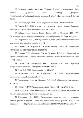 204
66. Державна служба статистики України. Діяльність підприємств сфери
послуг. Офіційний сайт. [online] Доступно:
<http://ukrstat.org/uk/druk/publicat/kat_u/publposl_u.htm> [Дата звернення 5 Квітень
2017].
67. Джонстон, Дж. 1980. Эконометрические методы. М.: Статистика.
68. Дикань, В.В., 2013. Діагностика потенціалу розвитку машинобудівного
комплексу України. Економічний простір, 74, с. 93-101.
69. Добров, Г.М., Ершов, Ю.В., Левин, Е.И. и Смирнов Л.П. 1974.
Экспертные оценки в научно-техническом прогнозировании. К.: Наукова думка.
70. Добровольська, К., 2006. Проектний пiдхiд в управлiннi консалтинговою
компанiєю. Консалтинг в Українi, 6, с. 18–19.
71. Довгань, Л. Є., Каракай, Ю. В. та Артименко, Л. П. 2009. Стратегічне
управління. К.: Центр навчальної літератури.
72. Довгань, Л.Є., Мохонько, Г.А. та Дудукало, Г.О. 2015. Ефективність
управління персоналом підприємств: діагностика та механізм забезпечення. Київ:
НТУУ «КПІ».
73. Довбня, С.Б., Найдовська, А.О. та Хитько, М.М. 2011. Стратегія
підприємства. Частина 1.Дніпропетровськ: НМетаАУ.
74. Доля, В.Т. 2010. Економетрія. Н.: ХНАМГ.
75. Евстигнеева, Т.В. та Рыбченко, С.А. 2007. Маркетинговое
консультирование. Ульяновск: УлГТУ.
76. Євдокимова, Н.М. та Кірієнко, А.В. 2005. Економічна діагностика.
К.: КНЕУ.
77. Єлейко, В. 1995. Основи економетрії. Львів: ТзОВ «МАРКА Лтд».
78. Жаліло, Б.А., 2009. Консалтинг як інструмент сприяння інноваційному
розвиткові економіки. Проблеми науки, 2, с. 21–27.
79. Жуковська, А., 2009. Перспективи розвитку ринку кадрового
консультування в Україні. Галицький економічний вісник, [online], 1, с. 51–56.
Доступно: <http://elartu.tntu.edu.ua/bitstream/123456789/265/2/GEB_2009_No1-
 