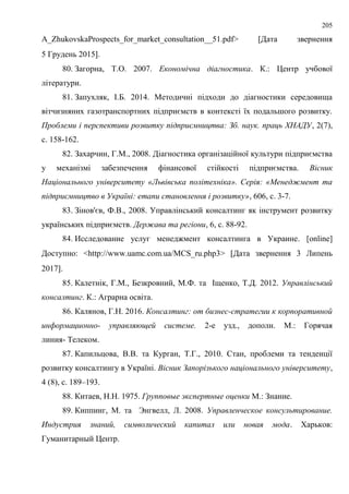 205
A_ZhukovskaProspects_for_market_consultation__51.pdf> Дата звернення
5 Грудень 2015.
80. Загорна, Т.О. 2007. Економічна діагностика. К.: Центр учбової
літератури.
81. Запухляк, І.Б. 2014. Методичні підходи до діагностики середовища
вітчизняних газотранспортних підприємств в контексті їх подальшого розвитку.
Проблеми і перспективи розвитку підприємництва: Зб. наук. праць ХНАДУ, 2(7),
с. 158-162.
82. Захарчин, Г.М., 2008. Діагностика організаційної культури підприємства
у механізмі забезпечення фінансової стійкості підприємства. Вісник
Національного університету «Львівська політехніка». Серія: «Менеджмент та
підприємництво в Україні: етапи становлення і розвитку», 606, с. 3-7.
83. Зінов'єв, Ф.В., 2008. Управлінський консалтинг як інструмент розвитку
українських підприємств. Держава та регіони, 6, с. 88-92.
84. Исследование услуг менеджмент консалтинга в Украине. [online]
Доступно: <http://www.uamc.com.ua/MCS_ru.php3> Дата звернення 3 Липень
2017.
85. Калетнік, Г.М., Безкровний, М.Ф. та Іщенко, Т.Д. 2012. Управлінський
консалтинг. К.: Аграрна освіта.
86. Калянов, Г.Н. 2016. Консалтинг: от бизнес-стратегии к корпоративной
информационно- управляющей системе. 2-е узд., дополн. М.: Горячая
линия- Телеком.
87. Капильцова, В.В. та Курган, Т.Г., 2010. Стан, проблеми та тенденції
розвитку консалтингу в Україні. Вісник Запорізького національного університету,
4 (8), с. 189–193.
88. Китаев, Н.Н. 1975. Групповые экспертные оценки М.: Знание.
89. Киппинг, М. та Энгвелл, Л. 2008. Управленческое консультирование.
Индустрия знаний, символический капитал или новая мода. Харьков:
Гуманитарный Центр.
 