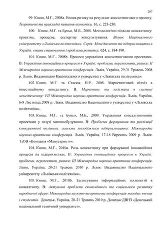 207
99. Книш, М.Г., 2008a. Вплив ризику на результат консалтингового проекту.
Теоретичні та прикладні питання економіки, 16, с. 223-230.
100. Книш, М.Г. та Буньо, М.Б., 2008. Методологічні підходи консалтингу:
проектне, процесне, експертне консультування. Вісник Національного
університету «Львівська політехніка». Серія: Менеджмент та підприємництво в
Україні: етапи становлення і проблеми розвитку, 624, с. 184-190.
101. Книш, М.Г., 2008b. Процеси управління консалтинговими проектами.
В: Управління інноваційним процесом в Україні: проблеми, перспективи, ризики: ІІ
Міжнародна науково-практична конференція. Львів, Україна, 29-31 Травень 2008
р. Львів: Видавництво Національного університету «Львівська політехніка».
102. Книш, М.Г. та Стасюк, Н.Р., 2008. Маркетинговий підхід в
інвестиційному консалтингу. В: Маркетинг та логістика в системі
менеджменту: VІІ Міжнародна науково-практична конференція. Львів, Україна,
6-8 Листопад 2008 р. Львів: Видавництво Національного університету «Львівська
політехніка».
103. Книш, М.Г. та Буньо, М.Б., 2009. Управління консалтинговими
проектами у галузі машинобудування. В: Проблеми формування та реалізації
конкурентної політики: аспекти молодіжного підприємництва: Міжнародна
науково-практична конференція. Львів, Україна, 17-18 Вересень 2009 р. Львів:
ТзОВ «Компанія «Манускрипт»».
104. Книш, М.Г., 2010a. Роль консалтингу при формуванні інноваційних
процесів на підприємствах. В: Управління інноваційним процесом в Україні:
проблеми, перспективи, ризики: ІІІ Міжнародна науково-практична конференція.
Львів, Україна, 20-21 Травень 2010 р. Львів: Видавництво Національного
університету «Львівська політехніка».
105. Книш, М.Г., 2010b. Застосування інформаційних технологій в
консалтингу. В: Актуальні проблеми економічного та соціального розвитку
виробничої сфери: Міжнародна науково-теоретична конференція молодих вчених
і студентів. Донецьк, Україна, 20-21 Травень 2010 р. Донецьк:ДВНЗ «Донецький
національний технічний університет».
 