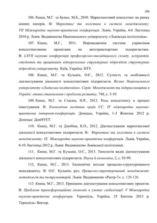 208
106. Книш, М.Г. та Буньо, М.Б., 2010. Маркетинговий консалтинг на ринку
цінних паперів. В: Маркетинг та логістика в системі менеджменту:
VІІ Міжнародна науково-практична конференція. Львів, Україна, 4-6 Листопад
2010 р. Львів: Видавництво Національного університету «Львівська політехніка».
107. Книш, М.Г., 2011. Впровадження системи управління
консалтинговими проектами на автотранспортних підприємствах.
В: LXVIІ наукова конференція професорсько-викладацького складу, аспірантів,
студентів та працівників відокремлених структурних підрозділів структурних
підрозділів університету. Київ, Україна: НТУ.
108. Книш, М.Г. та Кузьмін, О.Є., 2012. Сутність та особливості
діагностування діяльності консалтингових підприємств. Вісник Національного
університету «Львівська політехніка». Серія: Менеджмент та підприємництво в
Україні: етапи становлення і проблеми розвитку, 748, с. 3-10.
109. Книш, М.Г. та Стасюк, Н.Р., 2012. Роль консалтингу в процесі
інвестування. В: Економічна політика країн ЄС: ІV міжнародна науково-
практична інтернет-конференція. Донецьк, Україна, 1-3 Жовтень 2012 р.
Донецьк: ДонНУЕТ.
110. Книш, М.Г. та Дзюбіна, К.О., 2012. Діагностування маркетингової
діяльності консалтингових підприємств. В: Маркетинг та логістика в системі
менеджменту: ІХ Міжнародна науково-практична конференція. Львів, Україна,
8-10 Листопад 2012 р. Львів: Видавництво Львівської політехніки.
111. Книш, М.Г. та Кузьмін, О.Є., 2013. Типологія видів діагностування
діяльності консалтингових підприємств. Наука й економіка, 2, с. 93-99.
112. Книш, М.Г., 2013. Економічні методи процесно-структурованого
менеджменту. В: О.Є. Кузьмін, ред. Процесно-структурований менеджмент:
методологія та інструментарій. Львів: Видавництво «Растр-7». с. 120-130.
113. Книш, М.Г., 2013. Принципи діагностування консалтингових проектів.
В: Проблеми трансформаційних економік в умовах глобалізації: V Міжнародна
науково-практична конференція. Тернопіль, Україна, 25 Квітень 2013 р.
Тернопіль: Вектор.
 
