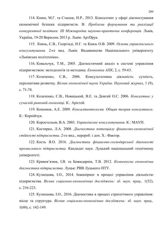 209
114. Книш, М.Г. та Стасюк, Н.Р., 2013. Консалтинг у сфері діагностування
економічної безпеки підприємств. В: Проблеми формування та реалізації
конкурентної політики: ІІІ Міжнародна науково-практична конференція. Львів,
Україна, 19-20 Вересень 2013 р. Львів: АртDрук.
115. Князь, С.В., Георгіаді, Н.Г. та Князь О.В. 2009. Основи управлінського
консультування. 2-ге вид. Львів: Видавництво Національного університету
«Львівська політехніка».
116. Ковальчук, Т.М., 2005. Діагностичний аналіз в системі управління
підприємством: методологія та методика. Економіка АПК, 2, с. 59-63.
117. Козаченко, С.В., 2006. Консультативна діяльність: сутність,
перспективи розвитку. Вісник економічної науки України. Науковий журнал, 1 (9),
с. 71-74.
118. Козаченко, С.В., Новицький, В.Е. та Довгий О.С. 2006. Консалтинг у
сучасній ринковій економіці. К.: Арістей.
119. Кононюк, А.Е. 2009. Консалтинтология. Общая теория консалтинга.
К.: Корнійчук.
120. Коростельов, В.А. 2003. Управлінське консультування. К.: МАУП.
121. Костирко, Л.А. 2008. Діагностика потенціалу фінансово-економічної
стійкості підприємства. 2-ге вид., перероб. і доп. Х.: Фактор.
122. Кость Я.О. 2016. Діагностика фінансово-господарсьної діяльності
промислового підприємства. Кандидат наук. Луцький національний технічному
університеті.
123. Кривов’язюк, І.В. та Божидарнік, Т.В. 2012. Комплексна економічна
діагностика підприємства. Луцьк: РВВ Луцького НТУ.
124. Кузнецова, І.О., 2014. Інжиніринг в процесі управління діяльністю
підприємства. Вісник соціально-економічних досліджень: зб. наук. прац., 1(52),
с. 216-223.
125. Кузнецова, І.О., 2016. Діагностика в процесі стратегічного управління:
місце та структура. Вісник соціально-економічних досліджень: зб. наук. прац.,
1(60), с. 142-149.
 
