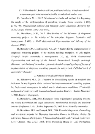 21
1.3. Publications in Ukrainian editions, which are included in the international
science-computer databases and scientific periodicals of another state
13. Bortnikova, M.H., 2017. Selection of methods and methods for diagnosing
the results of the implementation of consulting projects. Young scientist, 9 (49),
p. 493-498. (International Indexing and Indexing: Index Copernicus, Research Bib,
RINC, Google Scholar, OAJI, CiteFactor).
14. Bortnikova, M.H., 2017. Identification of the influence of diagnosed
consulting projects on the activity of the enterprise. Regional Economics and
Management, 3 (16), p. 10-15 (International Representation and Indexing of the
Journal: RINC).
15. Bortnikova M.H. and Stasyuk, N.R., 2017. Factors for the implementation of
diagnosed consulting projects of the machine-building enterprises of Lviv region.
Evropský časopis ekonomiky a managementu, 3/3, pp. 67-74 (International
Representation and Indexing of the Journal: International Scientific Indexing).
(Personal contribution of the author: systematized and developed typology of factors of
implementation of diagnosed consulting projects for enterprises). Published work of
approbatory character.
2. Published work of approbatory character
16. Bortnikova, M.H., 2017. Features of the cascading system of indicators and
indicators for the diagnosis of the results of the implementation of consulting projects.
In: Professional management in today's market development conditions: VI scientific
and practical conference with international participation. Kharkiv, Ukraine, November
1, 2017. Kharkiv: Monograph.
17. Bortnikova, M.H., 2017. Features of forms of payment of consulting projects.
In: Twenty Economical and Legal Discussions: International Scientific and Practical
Internet Conference. Lviv, Ukraine, September 29, 2017. Lviv: Scientific community.
18. Bortnikova M.H. and Stasyuk, N.R., 2014. Financial diagnostics of consulting
and investment projects. In: Managing Innovation Process in Ukraine: Setting Up
Interaction Between Participants: V International Scientific and Practical Conference.
Lviv, Ukraine, May 22-23, 2014. Lviv: Publishing House of Lviv Polytechnic.
 