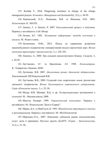 211
135. Kuzhda T., 2016. Diagnosing resistance to change in the change
management process. Economics, Management and Sustainability, 1(1), с. 49-59.
136. Лещинський, О.Л., Рязанцева, В.В. та Юнькова, О.О. 2003.
Економетрія. К.: МАУП.
137. Липпит, Г. и Липпит, Р. 2007. Консалтинговий процесс в действии.
Перевод с английского. Спб: Питер.
138. Литвак, Б.Г. 1982. Экспертная информация: методы получения и
анализа. М.: Радио и связь.
139. Литовченко, О.Ю., 2012. Підхід до управління розвитком
машинобудівного підприємства з використанням моделі стратегічних карт. Вісник
економіки транспорту і промисловості, 3, с. 236–241.
140. Ломачук, А., 2004. Три складові консалтингового бізнесу. Синергія, 3,
с. 42-45.
141. Лук’яненко, І.Г. та Краснікова, Л.І. 1998. Економетрика.
К.: Товариство «Знання», КОО.
142. Лук'янова, В.В. 2007. Діагностика ризику діяльності підприємства.
Хмельницький: ПП Ковальський В.В.
143. Лук’янова, В.В., 2009. Сучасний стан теоретичних основ діагностики
діяльності підприємства. Вісник Хмельницького національного університету.
Серія «Економічні науки», 3, с. 52–58.
144. Мазур, И.И. Шапиро, В.Д. и др. Реструктуризация предприятий и
компаний. М. : Высшая школа, 2000.
145. Макхэм, Калверт 1999. Управленческий консалтинг. Перевод с
английского. М.: Издательство “Дело и Сервис”.
146. Марка, Д.А. та МакГоуэн, К. 1993. Методология структурного анализа
и проектирования. Перевод с английского. М.: МетаТехнология.
147. Марченко, О.А., 2007. Поведение субъектов рынка консалтингових
услуг: цели и принципы. Научные труды ДонНТУ. (Серия : Экономическая),
31-2, с. 51–56.
 
