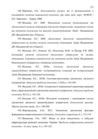 212
148. Марченко, О.С. Консалтингові ресурси та їх функціонування в
інноваційних системах національної економіки: дис. канд. екон. наук : 08.00.01 /
О.С. Марченко. – Харків, 2008.
149. Мельник, О.Г. 2008. Формування системи бюджетування та
збалансованої системи індикаторів діяльності підприємства: теоретичні засади
та методичні положення (на прикладі машинобудування). Львів : Видавництво
ДП «Видавничий дім» «Укрпол».
150. Мельник, О.Г. 2009. Діагностика діяльності машинобудівного
підприємства на засадах системи економічних індикаторів. Львів: Видавництво
ДП «Видавничий дім «Укрпол».
151. Мельник, О.Г., Олексів, І.Б., Подольчак, Н.Ю. та Шуляр, Р.В. 2009.
Інноваційні системи економічної діагностики підприємств на засадах
індикаторів. Теоретико-методологічні та методичні засади Львів: Видавництво
Національного університету «Львівська політехніка».
152. Мельник, О.Г. 2010a. Системи діагностики діяльності
машинобудівних підприємств: полікритеріальна концепція та інструментарій
Львів: Видавництво Львівської політехніки.
153. Мельник, О.Г., 2010b. Системно-орієнтована діагностика діяльності
підприємства. Актуальні проблеми економіки, 1 (103), с. 143-150.
154. Мельник, О.Г., 2010c. Суперечності національної нормативно-правової
бази у сфері економічної діагностики діяльності підприємств. Актуальні проблеми
економіки, 9(111), с. 147-158.
155. Мельник О.Г., 2010d. Методичні положення з аналізування систем
діагностики діяльності машинобудівних підприємств. Економічний простір.
Збірник наукових праць, 34, с. 196-209.
156. Миргородська, А.П., 2011. Економічна діагностика факторів
формування підприємницького потенціалу. Економіка і управління, 6, с. 131-135.
157. Мишалова, Т.О., 1997. Місце та роль консалтингу в побудові
інфраструктури ринкової економіки України. Проблеми реформування ринкової
економіки : зб. наук. праць, 5, с. 119–123.
 