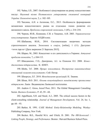 216
192. Чайка, І.П., 2007. Особливості ціноутворення на ринку консалтингових
послуг. Науковий вісник Полтавського університету споживчої кооперації
України: Економічні науки, 2, с. 102–105.
193. Чаплина, А.Н. и Антипова, Е.С., 2013. Особенности формирования
механизмов консалтингового рынка на отдельных этапах развития его
жизненного цикла. Проблемы современной экономики, 1 (45), с. 214–218.
194. Чернов, Ю.В., Комишин, С.В. и Тищенко, А.И. 2003. Управленческое
консультирование. Херсон: ОЛДИ-плюс.
195. Шабанова, Ю.Н., 2014. Систематизация матричних методов
стратегического анализа. Экономика и соціум, [online], 1 (11). Доступно:
<www.iupr.ru> Дата звернення 21 Березень 2015.
196. Шарко, М., 2003. Консалтинг и его деятельность в Украине. Актуальні
проблеми економіки, 7, с.104-115.
197. Швиданенко, Г.О., Дмитренко, А.І. та Олексюк О.І. 2008. Бізнес-
діагностика підприємства. К.: КНЕУ.
198. Шейн, Э.Г. 2008. Процес консалтинга. Построение взаимовыгодных
отношений «клиент-консультант». Спб: Питер.
199. Шморгун, Л.Г. 2010. Менеджмент організацій. К.: Знання.
200. Шпак, Н.О. 2011. Основи комунікаційного менеджменту промислових
підприємств. Львів : Видавництво Львівської політехніки.
201. Andrew C. Gross, Jozsef Poor, 2011. The Global Management Consulting
Sector. Business Economics, Р. 43, 59—68.
202. Appelbaum, S.H. аnd Steed, А.J., 2005. The critical success factors in the
client-consulting relationship. Journal of Management Development, Vol. 24, Iss: 1,
pp. 68 – 93.
203. Barker, R. 1991. CASE Method. Entity-Relationship Modeling. Wesley-
Publishing Company, New York.
204. Becker, B.E., Huselid M.A. and Ulrich, D. 2001. The HR-Scorecard :
Linking People, Strategy, and Performance. Boston : Harvard Business School Press.
 