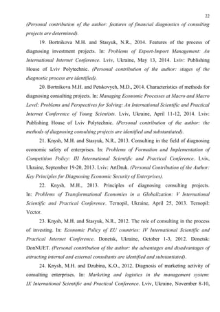 22
(Personal contribution of the author: features of financial diagnostics of consulting
projects are determined).
19. Bortnikova M.H. and Stasyuk, N.R., 2014. Features of the process of
diagnosing investment projects. In: Problems of Export-Import Management: An
International Internet Conference. Lviv, Ukraine, May 13, 2014. Lviv: Publishing
House of Lviv Polytechnic. (Personal contribution of the author: stages of the
diagnostic process are identified).
20. Bortnikova M.H. and Petskovych, M.D., 2014. Characteristics of methods for
diagnosing consulting projects. In: Managing Economic Processes at Macro and Macro
Level: Problems and Perspectives for Solving: An International Scientific and Practical
Internet Conference of Young Scientists. Lviv, Ukraine, April 11-12, 2014. Lviv:
Publishing House of Lviv Polytechnic. (Personal contribution of the author: the
methods of diagnosing consulting projects are identified and substantiated).
21. Knysh, M.H. and Stasyuk, N.R., 2013. Consulting in the field of diagnosing
economic safety of enterprises. In: Problems of Formation and Implementation of
Competition Policy: III International Scientific and Practical Conference. Lviv,
Ukraine, September 19-20, 2013. Lviv: ArtDruk. (Personal Contribution of the Author:
Key Principles for Diagnosing Economic Security of Enterprises).
22. Knysh, M.H., 2013. Principles of diagnosing consulting projects.
In: Problems of Transformational Economies in a Globalization: V International
Scientific and Practical Conference. Ternopil, Ukraine, April 25, 2013. Ternopil:
Vector.
23. Knysh, M.H. and Stasyuk, N.R., 2012. The role of consulting in the process
of investing. In: Economic Policy of EU countries: IV International Scientific and
Practical Internet Conference. Donetsk, Ukraine, October 1-3, 2012. Donetsk:
DonNUET. (Personal contribution of the author: the advantages and disadvantages of
attracting internal and external consultants are identified and substantiated).
24. Knysh, M.H. and Dzubina, K.O., 2012. Diagnosis of marketing activity of
consulting enterprises. In: Marketing and logistics in the management system:
IX International Scientific and Practical Conference. Lviv, Ukraine, November 8-10,
 