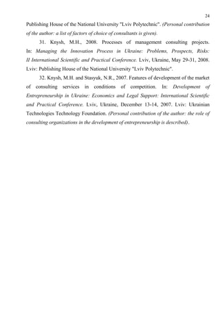 24
Publishing House of the National University "Lviv Polytechnic". (Personal contribution
of the author: a list of factors of choice of consultants is given).
31. Knysh, M.H., 2008. Processes of management consulting projects.
In: Managing the Innovation Process in Ukraine: Problems, Prospects, Risks:
II International Scientific and Practical Conference. Lviv, Ukraine, May 29-31, 2008.
Lviv: Publishing House of the National University "Lviv Polytechnic".
32. Knysh, M.H. and Stasyuk, N.R., 2007. Features of development of the market
of consulting services in conditions of competition. In: Development of
Entrepreneurship in Ukraine: Economics and Legal Support: International Scientific
and Practical Conference. Lviv, Ukraine, December 13-14, 2007. Lviv: Ukrainian
Technologies Technology Foundation. (Personal contribution of the author: the role of
consulting organizations in the development of entrepreneurship is described).
 