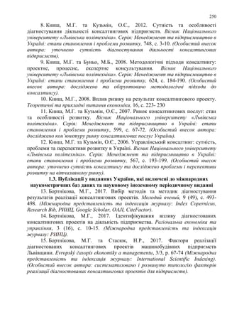 250
8. Книш, М.Г. та Кузьмін, О.Є., 2012. Сутність та особливості
діагностування діяльності консалтингових підприємств. Вісник Національного
університету «Львівська політехніка». Серія: Менеджмент та підприємництво в
Україні: етапи становлення і проблеми розвитку, 748, с. 3-10. (Особистий внесок
автора: уточнено сутність діагностування діяльності консалтингових
підприємств).
9. Книш, М.Г. та Буньо, М.Б., 2008. Методологічні підходи консалтингу:
проектне, процесне, експертне консультування. Вісник Національного
університету «Львівська політехніка». Серія: Менеджмент та підприємництво в
Україні: етапи становлення і проблеми розвитку, 624, с. 184-190. (Особистий
внесок автора: досліджено та обґрунтовано методологічні підходи до
консалтингу).
10. Книш, М.Г., 2008. Вплив ризику на результат консалтингового проекту.
Теоретичні та прикладні питання економіки, 16, с. 223- 230
11. Книш, М.Г. та Кузьмін, О.Є., 2007. Ринок консалтингових послуг: стан
та особливості розвитку. Вісник Національного університету «Львівська
політехніка». Серія: Менеджмент та підприємництво в Україні: етапи
становлення і проблеми розвитку, 599, с. 67-72. (Особистий внесок автора:
досліджено кон’юнктуру ринку консалтингових послуг України).
12. Книш, М.Г. та Кузьмін, О.Є., 2006. Управлінський консалтинг: сутність,
проблеми та перспективи розвитку в Україні. Вісник Національного університету
«Львівська політехніка». Серія: Менеджмент та підприємництво в Україні:
етапи становлення і проблеми розвитку, 567, с. 193-199. (Особистий внесок
автора: уточнено сутність консалтингу та досліджено проблеми і перспективи
розвитку на вітчизняному ринку).
1.3. Публікації у виданнях України, які включені до міжнародних
наукометричних баз даних та науковому іноземному періодичному виданні
13. Бортнікова, М.Г., 2017. Вибір методів та методик діагностування
результатів реалізації консалтингових проектів. Молодий вчений, 9 (49), с. 493-
498. (Міжнародна представленість та індексація журналу: Index Copernicus,
Research Bib, РИНЦ, Google Scholar, OAJI, CiteFactor).
14. Бортнікова, М.Г., 2017. Ідентифікування впливу діагностованих
консалтингових проектів на діяльність підприємства. Регіональна економіка та
управління, 3 (16), с. 10-15. (Міжнародна представленість та індексація
журналу: РИНЦ).
15. Бортнікова, М.Г. та Стасюк, Н.Р., 2017. Фактори реалізації
діагностованих консалтингових проектів машинобудівних підприємств
Львівщини. Evropský časopis ekonomiky a managementu, 3/3, р. 67-74 (Міжнародна
представленість та індексація журналу: International Scientific Indexing).
(Особистий внесок автора: систематизовано і розвинуто типологію факторів
реалізації діагностованих консалтингових проектів для підприємств).
 