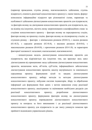 33
(характер проведення, ступінь ризику, взаємозалежність здійснення, ступінь
відкритості, етапність реалізації консалтингового проекту) і, таким чином, формує
комплексне інформаційне підґрунтя про різноманітні схеми, параметри та
особливості здійснення діагностування консалтингових проектів для підприємств;
та факторів впливу на діагнування консалтингових проектів для підприємств, що,
на відміну від існуючих, містить низку запропонованих класифікаційних ознак: за
стадіями консалтингового проекту – фактори впливу на передпроектну стадію,
фактори впливу на проектну стадію, фактори впливу на післяпроектну стадію; за
ступенем ризику – фактори: з мінімальним ризиком (0.0-0.1), з малим ризиком
(0.1-0.3), з середнім ризиком (0.3-0.4), з високим ризиком (0.4-0.6), з
максимальним ризиком (0.6-0.8), з критичним ризиком (0.8-1.0); за характером
факторної залежності: незалежні, взаємозалежні, взаємовиключні;
 концептуальна модель діагностування консалтингових проектів для
підприємств, яка відрізняється від існуючих тим, що враховує весь цикл
діагностування від принципових засад здійснення діагностування консалтингових
проектів; визначення мети, об’єктів, суб’єктів; інформаційного забезпечення
діагностування консалтингових проектів; аналізу внутрішнього та зовнішнього
середовища проекту; формування цілей та завдань діагностування
консалтингового проекту; вибору методів та методик діагностування
консалтингового проекту; побудови системи індикаторів; збору та оброблення
інформації для формування бази даних з метою виявлення стану реалізації
консалтингового проекту; аналізування та оцінювання необхідних ресурсів для
реалізації консалтингового проекту; розроблення діагностованого
консалтингового проекту; формування факторів впливу на діагностування
консалтингового проекту; впровадження діагностованого консалтингового
проекту та контроль за його виконанням і до реалізації діагностованого
консалтингового проекту для підприємств та дає змогу уникнути помилок при
прийнятті відповідних управлінських рішень.
 