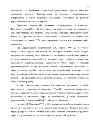 37
альтернатив для прийняття та реалізації управлінських рішень. Авторами
досліджено механізм функціонування та поведінку консалтингового
підприємства, а також висвітлено особливості становлення та розвитку
управлінського консалтингу в Україні.
Проводить різницю між поняттями консультування та консалтинг
В.А. Коростельов (2003, с. 6). На думку автора, консультування – це є навчання і
допомога порадами, а консалтинг – це допомога у вирішенні проблем замовника.
Проте слід зауважити, що поняття “консалтинг” у перекладі з англійської мови
означає консультування. Тобто автор проводить паралель між поняттями, які є
тотожними.
Під управлінським консалтингом Е.А. Уткин (1998, с. 5) розуміє
консультаційну службу, яка працює на договірних засадах і надає послуги
підприємству-замовнику щодо виявлення та аналізувати управлінських проблем,
а також надання рекомендації для вирішення даних проблем, а також при
необхідності висококваліфіковані консультанти беруть участь у реалізації
прийнятих рішень. Автор ототожнює поняття «консалтингова діяльність» та
«консультаційна служба», стверджуючи, що управлінський консалтинг – це
консультаційна служба. Дане визначення є суперечливим, оскільки консалтингова
служба – це продуцент консалтингового продукту, що визначає позицію на
консалтинговому ринку.
Згідно з визначенням, поданим Європейською федерацією асоціацій
консультантів з економіки і управління (FEACO), «менеджмент-консалтинг»
полягає у наданні незалежних порад і допомоги з питань управління, враховуючи
визначення та оцінювання загроз та можливостей, а також відповідних
рекомендацій у їх вирішенні (FEACO Information Document).
На думку К. Макхема (1999, с. 10), консалтинг передбачає трансфер знань
та досвіду від консультанта до підприємства-замовника. Автором неповною
мірою розкрито сутність поняття консалтинг, оскільки консалтинг передбачає
окрім перерахованого, ще і надання допомоги у вирішенні проблем.
 