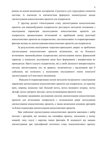 4
рішень на основі визначених альтернатив. Сукупність усіх структурних елементів
системи, їх взаємодія та взаємозв’язки формують концептуальні засади
діагностування консалтингових проектів для підприємств.
У другому розділі «Аналізування стану діагностування консалтингових
проектів для машинобудівних підприємств» розглянуто методичні положення з
аналізування параметрів діагностування консалтингових проектів для
підприємств, проаналізовано вітчизняний та зарубіжний досвід реалізації
консалтингових проектів на підприємствах, систематизовано та охарактеризовано
фактори впливу на діагностуванняя консалтингових проектів для підприємств.
За результатами аналізування теоретико-прикладних джерел за проблемою
діагностування консалтингових проектів встановлено, що на більшості
вітчизняних машинобудівних підприємствах діагностування носить формальний
характер, а спеціальні дослідження щодо його формування і використання не
проводяться. Проте існують підприємства, які у своїй діяльності використовують
систему діагностування, але, як правило, зустрічаються з труднощами при її
здійсненні, які полягають у відхиленнях послідовності етапів технології
діагностування та її змістового наповнення.
Наведено й охарактеризовано основі методичні інструменти з аналізування
параметрів діагностування консалтингових проектів для підприємств, до переліку
яких, зокрема, віднесено такі: бальний метод, метод мозкового штурму, метод
Дельфі, метод «витрати–вигоди», метод позиціювання проектів тощо.
Базовими завданнями дослідження системи діагностування консалтингових
проектів для вітчизняних підприємств є встановлення рівня застосування
діагностування консалтингових проектів, а також визначення основних критеріїв
та бізнес-індикаторів діагностування консалтингових проектів.
При здійсненні діагностування консалтингових проектів важливим є вибір
методів і критеріїв, які залежать від специфіки проекту, закладених у ньому
новацій, типу галузі і переліку інших факторів. В залежності від завдань
діагностування при ідентифікації поточного стану консалтингового проекту
 