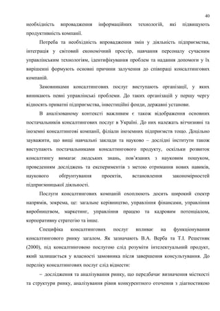 40
необхідність впровадження інформаційних технологій, які підвищують
продуктивність компанії.
Потреба та необхідність впровадження змін у діяльність підприємства,
інтеграція у світовий економічний простір, навчання персоналу сучасним
управлінським технологіям, ідентифікування проблем та надання допомоги у їх
вирішенні формують основні причини залучення до співпраці консалтингових
компаній.
Замовниками консалтингових послуг виступають організації, у яких
виникають певні управлінські проблеми. До таких організацій у першу чергу
відносять приватні підприємства, інвестиційні фонди, державні установи.
В аналізованому контексті важливим є також відображення основних
постачальників консалтингових послуг в Україні. До них належать вітчизняні та
іноземні консалтингові компанії, філіали іноземних підприємств тощо. Доцільно
зауважити, що вищі навчальні заклади та науково – дослідні інститути також
виступають постачальниками консалтингового продукту, оскільки розвиток
консалтингу вимагає людських знань, пов’язаних з науковим пошуком,
проведенням досліджень та експериментів з метою отримання нових навиків,
наукового обґрунтування проектів, встановлення закономірностей
підприємницької діяльності.
Послуги консалтингових компаній охоплюють досить широкий спектр
напрямів, зокрема, це: загальне керівництво, управління фінансами, управління
виробництвом, маркетинг, управління працею та кадровим потенціалом,
корпоративну стратегію та інше.
Специфіка консалтингових послуг впливає на функціонування
консалтингового ринку загалом. Як зазначають В.А. Верба та Т.І. Решетняк
(2000), під консалтинговою послугою слід розуміти інтелектуальний продукт,
який залишається у власності замовника після завершення консультування. До
переліку консалтингових послуг слід віднести:
 дослідження та аналізування ринку, що передбачає визначення місткості
та структури ринку, аналізування рівня конкурентного оточення з діагностикою
 