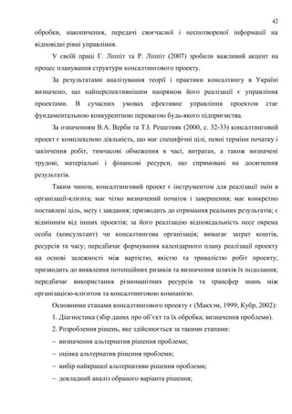 42
обробки, накопичення, передачі своєчасної і неспотвореної інформації на
відповідні рівні управління.
У своїй праці Г. Ліппіт та Р. Ліппіт (2007) зробили важливий акцент на
процес планування структури консалтингового проекту.
За результатами аналізування теорії і практики консалтингу в Україні
визначено, що найперспективнішим напрямом його реалізації є управління
проектами. В сучасних умовах ефективне управління проектом стає
фундаментальною конкурентною перевагою будь-якого підприємства.
За означенням В.А. Верби та Т.І. Решетняк (2000, c. 32-33) консалтинговий
проект є комплексною діяльність, що має специфічні цілі, певні терміни початку і
закінчення робіт, тимчасові обмеження в часі, витратах, а також визначені
трудові, матеріальні і фінансові ресурси, що спрямовані на досягнення
результатів.
Таким чином, консалтинговий проект є інструментом для реалізації змін в
організації-клієнта; має чітко визначений початок і завершення; має конкретно
поставлені ціль, мету і завдання; призводить до отримання реальних результатів; є
відмінним від інших проектів; за його реалізацію відповідальність несе окрема
особа (консультант) чи консалтингова організація; вимагає затрат коштів,
ресурсів та часу; передбачає формування календарного плану реалізації проекту
на основі залежності між вартістю, якістю та тривалістю робіт проекту;
призводить до виявлення потенційних ризиків та визначення шляхів їх подолання;
передбачає використання різноманітних ресурсів та трансфер знань між
організацією-клієнтом та консалтинговою компанією.
Основними етапами консалтингового проекту є (Макхэм, 1999; Кубр, 2002):
1. Діагностика (збір даних про об’єкт та їх обробка; визначення проблеми).
2. Розроблення рішень, яке здійснюється за такими етапами:
 визначення альтернатив рішення проблеми;
 оцінка альтернатив рішення проблеми;
 вибір найкращої альтернативи рішення проблеми;
 докладний аналіз обраного варіанта рішення;
 