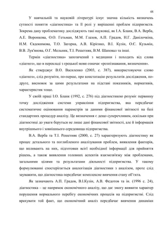 48
У навчальній та науковій літературі існує значна кількість визначень
сутності поняття «діагностика» та її ролі у вирішенні проблем підприємств.
Зокрема дану проблематику досліджують такі науковці, як І.А. Бланк, В.А. Верба,
А.Е. Воронкова, О.О. Гетьман, М.М. Глазов, А.П. Градов, Н.Г. Данілочкіна,
Н.М. Євдокимова, Т.О. Загорна, А.В. Кірієнко, В.І. Кузін, О.Є. Кузьмін,
В.В. Лук'янова, О.Г. Мельник, Т.І. Решетняк, В.М. Шаповал та інші.
Термін «діагностика» запозичений з медицини і походить від слова
«діагноз», що в перекладі з грецької мови означає «розпізнавання, визначення».
Як стверджує В.О. Василенко (2003, с. 387), використовуючи слово
«діагноз», слід розуміти, по-перше, про констатацію результатів дослідження, по-
друге, висновок за цими результатами на підставі показників, нормативів,
характеристик тощо.
У своїй праці І.О. Бланк (1992, с. 276) під діагностикою розуміє первинну
точку дослідження системи управління підприємства, яка передбачає
систематичне оцінювання параметрів за даними фінансової звітності на базі
стандартних процедур аналізу. Це визначення є дещо суперечливим, оскільки при
діагностиці до уваги беруться не лише дані фінансової звітності, але й інформація
внутрішнього і зовнішнього середовища підприємства.
В.А. Верба та Т.І. Решетняк (2000, с. 27) характеризують діагностику як
процес детального та поглибленого аналізування проблем, виявлення факторів,
що впливають на них, підготовки всієї необхідної інформації для прийняття
рішень, а також виявлення головних аспектів взаємозв'язку між проблемами,
загальними цілями та результатами діяльності підприємства. У такому
формулюванні спостерігається аналогізація діагностики з аналізом, проте слід
зауважити, що діагностика передбачає комплексне вивчення стану об’єкта.
Як зазначають А.П. Градов, В.І.Кузін, А.В. Федотов та ін. (1996 с. 24),
діагностика – це напрямок економічного аналізу, що дає змогу виявити характер
порушення нормального перебігу економічних процесів на підприємстві. Слід
врахувати той факт, що економічний аналіз передбачає вивчення динаміки
 