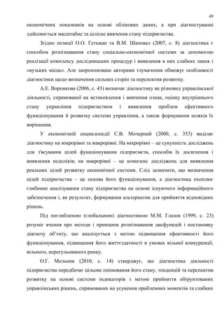 49
економічних показників на основі облікових даних, а при діагностуванні
здійснюється масштабне та цілісне вивчення стану підприємства.
Згідно позиції О.О. Гетьман та В.М. Шаповал (2007, с. 8) діагностика є
способом розпізнавання стану соціально-економічної системи за допомогою
реалізації комплексу дослідницьких процедур і виявлення в них слабких ланок і
«вузьких місць». Але запропоноване авторами тлумачення обмежує особливості
діагностики щодо визначення сильних сторін та перспектив розвитку.
А.Е. Воронкова (2006, с. 43) визначає діагностику як різновид управлінської
діяльності, спрямованої на встановлення і вивчення ознак, оцінку внутрішнього
стану управління підприємством і виявлення проблем ефективного
функціонування й розвитку системи управління, а також формування шляхів їх
вирішення.
У економічній енциклопедії С.В. Мочерний (2000, с. 353) виділяє
діагностику на мікрорівні та макрорівні. На мікрорівні – це сукупність досліджень
для з'ясування цілей функціонування підприємств, способів їх досягнення і
виявлення недоліків; на макрорівні – це комплекс досліджень для виявлення
реальних цілей розвитку економічної системи. Слід зазначити, що визначення
цілей підприємства – це основа його функціонування, а діагностика охоплює
глибинне аналізування стану підприємства на основі існуючого інформаційного
забезпечення і, як результат, формування альтернатив для прийняття відповідних
рішень.
Під поглибленою (глобальною) діагностикою М.М. Глазов (1999, с. 23)
розуміє вчення про методи і принципи розпізнавання дисфункцій і постановку
діагнозу об’єкту, що аналізується з метою підвищення ефективності його
функціонування, підвищення його життєздатності в умовах вільної конкуренції,
вільного, нерегульованого ринку.
О.Г. Мельник (2010, с. 14) стверджує, що діагностика діяльності
підприємства передбачає цільове оцінювання його стану, тенденцій та перспектив
розвитку на основі системи індикаторів з метою прийняття обґрунтованих
управлінських рішень, спрямованих на усунення проблемних моментів та слабких
 