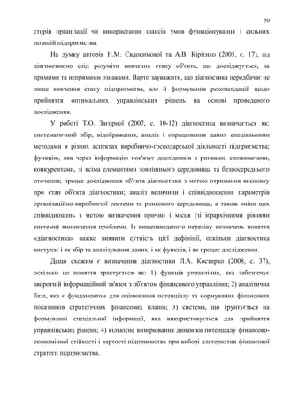 50
сторін організації чи використання шансів умов функціонування і сильних
позицій підприємства.
На думку авторів Н.М. Євдокимової та А.В. Кірієнко (2005, с. 17), під
діагностикою слід розуміти вивчення стану об'єкта, що досліджується, за
прямими та непрямими ознаками. Варто зауважити, що діагностика передбачає не
лише вивчення стану підприємства, але й формування рекомендацій щодо
прийняття оптимальних управлінських рішень на основі проведеного
дослідження.
У роботі Т.О. Загорної (2007, с. 10-12) діагностика визначається як:
систематичний збір, відображення, аналіз і опрацювання даних спеціальними
методами в різних аспектах виробничо-господарської діяльності підприємства;
функцію, яка через інформацію пов'язує дослідників з ринками, споживачами,
конкурентами, зі всіма елементами зовнішнього середовища та безпосереднього
оточення; процес дослідження об'єкта діагностики з метою отримання висновку
про стан об'єкта діагностики; аналіз величини і співвідношення параметрів
організаційно-виробничої системи та ринкового середовища, а також зміни цих
співвідношень з метою визначення причин і місця (зі ієрархічними рівнями
системи) виникнення проблеми. Із вищенаведеного переліку визначень поняття
«діагностика» важко виявити сутність цієї дефініції, оскільки діагностика
виступає і як збір та аналізування даних, і як функція, і як процес дослідження.
Дещо схожим є визначення діагностики Л.А. Костирко (2008, с. 37),
оскільки це поняття трактується як: 1) функція управління, яка забезпечує
зворотній інформаційний зв'язок з об'єктом фінансового управління; 2) аналітична
база, яка є фундаментом для оцінювання потенціалу та нормування фінансових
показників стратегічних фінансових планів; 3) система, що грунтується на
формуванні спеціальної інформації, яка використовується для прийняття
управлінських рішень; 4) кількісне вимірювання динаміки потенціалу фінансово-
економічної стійкості і вартості підприємства при виборі альтернатив фінансової
стратегії підприємства.
 